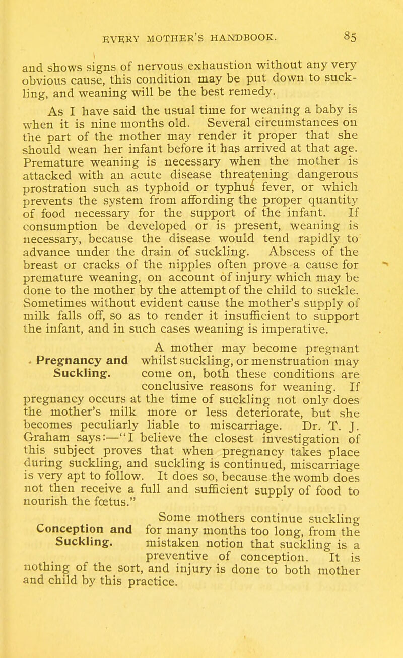 and shows signs of nervous exhaustion without any very obvious cause, this condition may be put down to suck- ling, and weaning will be the best remedy. As I have said the usual time for weaning a baby is when it is nine months old. Several circumstances on the part of the mother may render it proper that she should wean her infant before it has arrived at that age. Premature weaning is necessary when the mother is attacked with an acute disease threatening dangerous prostration such as typhoid or t3rphu^ fever, or which prevents the system from affording the proper quantity of food necessary for the support of the infant. If consumption be developed or is present, weaning is necessary, because the disease would tend rapidly to advance under the drain of suckling. Abscess of the breast or cracks of the nipples often prove a cause for premature weaning, on account of injury which may be done to the mother by the attempt of the child to suckle. Sometimes without evident cause the mother's supply of milk falls off, so as to render it insuflScient to support the infant, and in such cases weaning is imperative. A mother may become pregnant - Pregnancy and whilst suckling, or menstruation may Suckling. come on, both these conditions are conclusive reasons for weaning. If pregnancy occurs at the time of suckling not only does the mother's milk more or less deteriorate, but she becomes peculiarly liable to miscarriage. Dr. T. J. Graham says:—I believe the closest investigation of this subject proves that when pregnancy takes place during suckling, and suckling is continued, miscarriage is very apt to follow. It does so, because the womb does not then receive a full and sufficient supply of food to nourish the fcetus. Some mothers continue suckling Conception and for many months too long, from the Suckling. mistaken notion that suckling is a preventive of conception. It is nothmg of the sort, and injury is done to both mother and child by this practice.