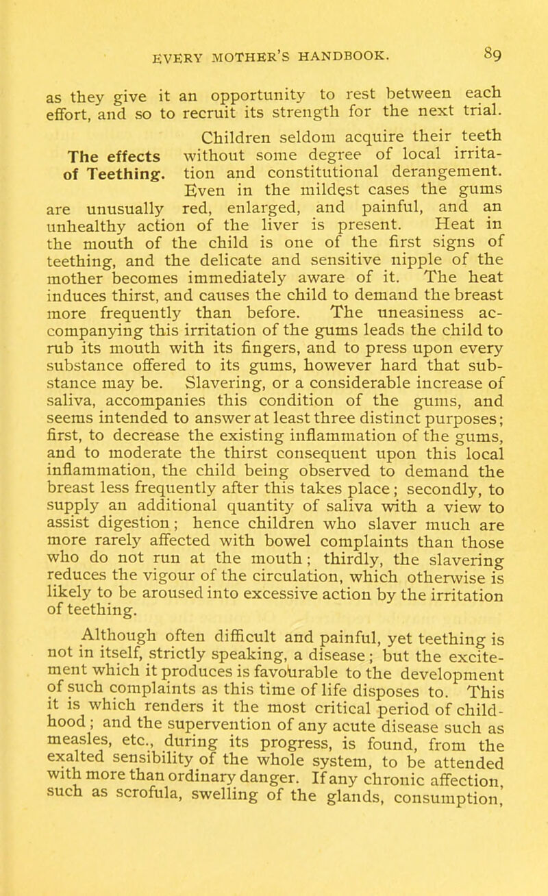 as they give it an opportunity to rest between each effort, and so to recruit its strength for the next trial. Children seldom acquire their teeth The effects without some degree of local irrita- of Teething, tion and constitutional derangement. Even in the mildest cases the gums are unusually red, enlarged, and painful, and an unhealthy action of the liver is present. Heat in the mouth of the child is one of the first signs of teething, and the delicate and sensitive nipple of the mother becomes immediately aware of it. The heat induces thirst, and causes the child to demand the breast more frequently than before. The uneasiness ac- companying this irritation of the gums leads the child to rub its mouth with its fingers, and to press upon every substance offered to its gums, however hard that sub- stance may be. Slavering, or a considerable increase of saliva, accompanies this condition of the gums, and seems intended to answer at least three distinct purposes; first, to decrease the existing inflammation of the gums, and to moderate the thirst consequent upon this local inflammation, the child being observed to demand the breast less frequently after this takes place; secondly, to supply an additional quantity of saliva with a view to assist digestion; hence children who slaver much are more rarely affected with bowel complaints than those who do not run at the mouth; thirdly, the slavering reduces the vigour of the circulation, which otherwise is likely to be aroused into excessive action by the irritation of teething. Although often difficult and painful, yet teething is not in itself, strictly speaking, a disease; but the excite- ment which it produces is favotirable to the development of such complaints as this time of life disposes to. This it is which renders it the most critical period of child- hood ; and the supervention of any acute disease such as measles, etc., during its progress, is found, from the exalted sensibility of the whole system, to be attended with more than ordinary danger. If any chronic affection such as scrofula, swelling of the glands, consumption