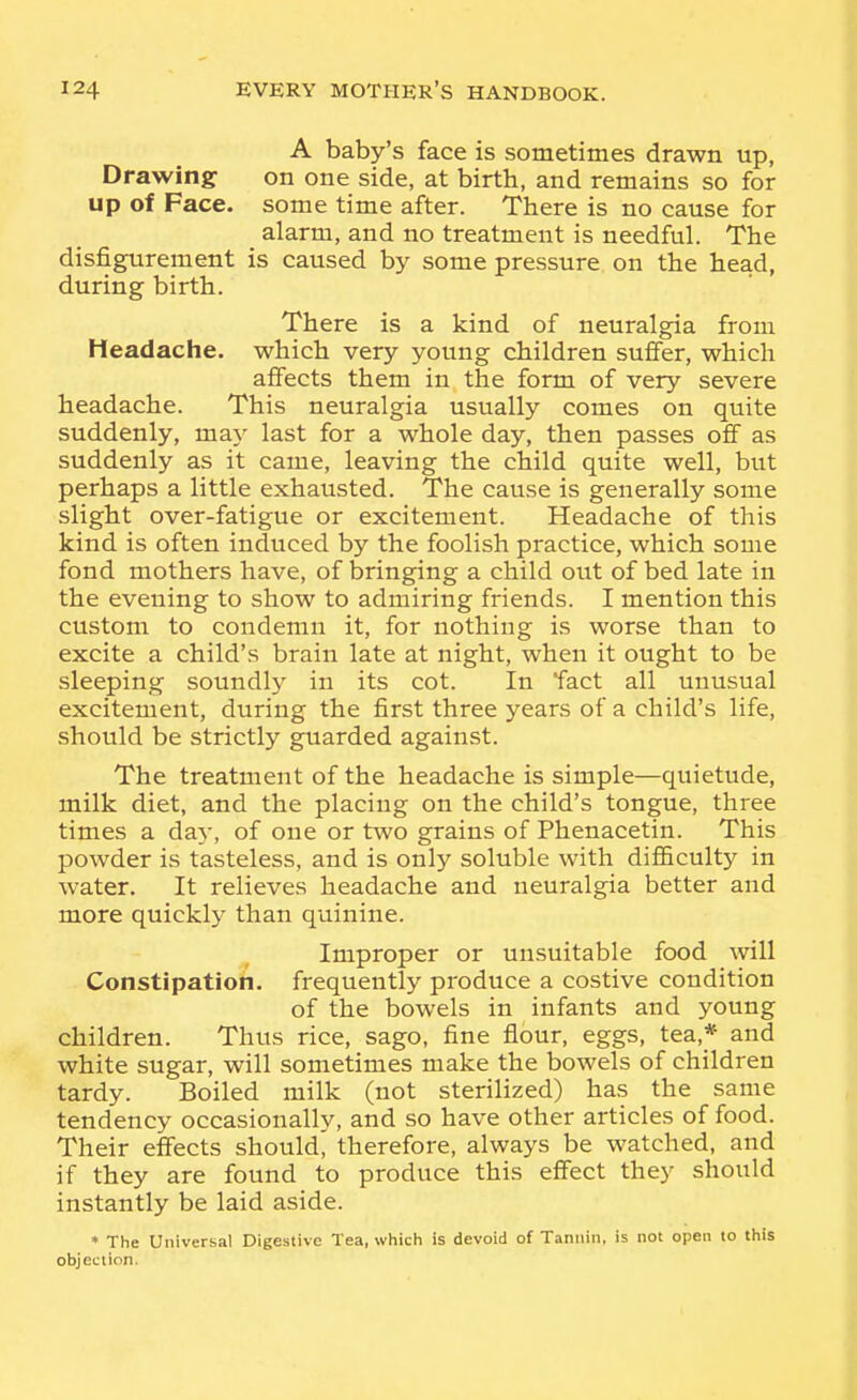 A baby's face is sometimes drawn up, Drawing on one side, at birth, and remains so for up of Face, some time after. There is no cause for alarm, and no treatment is needful. The disfigurement is caused by some pressure on the head, during birth. There is a kind of neuralgia from Headache, which very young children suffer, which affects them in the form of very severe headache. This neuralgia usually comes on quite suddenly, may last for a whole day, then passes off as suddenly as it came, leaving the child quite well, but perhaps a little exhausted. The cause is generally some slight over-fatigue or excitement. Headache of this kind is often induced by the foolish practice, which some fond mothers have, of bringing a child out of bed late in the evening to show to admiring friends. I mention this custom to condemn it, for nothing is worse than to excite a child's brain late at night, when it ought to be sleeping soundly in its cot. In fact all unusual excitement, during the first three years of a child's life, should be strictly guarded against. The treatment of the headache is simple—quietude, milk diet, and the placing on the child's tongue, three times a da}', of one or two grains of Phenacetin. This powder is tasteless, and is only soluble with difficulty in water. It relieves headache and neuralgia better and more quicklj^ than quinine. Improper or unsuitable food will Constipation, frequently produce a costive condition of the bowels in infants and young children. Thus rice, sago, fine flour, eggs, tea,* and white sugar, will sometimes make the bowels of children tardy. Boiled milk (not sterilized) has the same tendency occasionally, and so have other articles of food. Their effects should, therefore, always be watched, and if they are found to produce this effect they should instantly be laid aside. * The Universal Digestive Tea, which is devoid of Tannin, is not open to this objection.