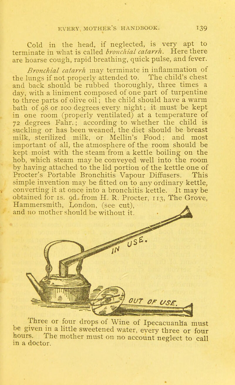 Cold in the head, if neglected, is very apt to terminate in what is called bronchial catarrh. Here there are hoarse cough, rapid breathing, quick pulse, and fever. Brojichial catarrh may terminate in inflammation of the lungs if not properly attended to. The child's chest and back should be rubbed thoroughly, three times a day, with a liniment composed of one part of turpentine to three parts of olive oil; the child should have a warm bath of 98 or 100 degrees everj' night; it must be kept in one room (properly ventilated) at a temperature of 72 degrees Fahr.; according to whether the child is suckling or has been weaned, the diet should be breast milk, sterilized milk, or Mellin's Food; and most important of all, the atmosphere of the room should be kept moist with the steam from a kettle boiling on the hob, which steam may be conveyed well into the room by having attached to the lid portion of the kettle one of Procter's Portable Bronchitis Vapour Diffusers. This simple invention may be fitted on to anj'- ordinary kettle, converting it at once into a bronchitis kettle. It may be obtained for is. gd.. from H. R. Procter, 11;^, The Grove, Hammersmith, I^ondon, (see cut), * and no mother .should be without it. • Three or four drops of Wine of Ipecacuanha must be given in a little sweetened water, every three or four hours. The mother must on no account neglect to call in a doctor.