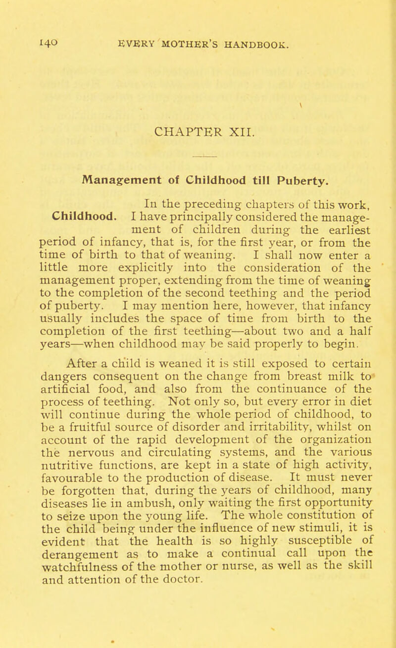 CHAPTER XII. Management of Childhood till Puberty. In the preceding chapters of this work, Childhood. I have principally considered the manage- ment of children during the earliest period of infancy, that is, for the first year, or from the time of birth to that of weaning. I shall now enter a little more explicitly into the consideration of the management proper, extending from the time of weaning to the completion of the second teething and the period of puberty. I may mention here, however, that infancy usually includes the space of time from birth to the completion of the first teething—about two and a half years—when childhood may be said properly to begin. After a child is weaned it is still exposed to certain dangers consequent on the change from breast milk to artificial food, and also from the continuance of the process of teething. Not only so, but every error in diet will continue during the whole period of childhood, to be a fruitful source of disorder and irritability, whilst on account of the rapid development of the organization the nervous and circulating systems, and the various nutritive functions, are kept in a state of high activity, favourable to the production of disease. It must never be forgotten that, during the years of childhood, many diseases lie in ambush, only waiting the first opportunity to seize upon the young life. The whole constitution of the child being under the influence of new stimuli, it is evident that the health is so highly susceptible of derangement as to make a continual call upon the watchfulness of the mother or nurse, as well as the skill and attention of the doctor.