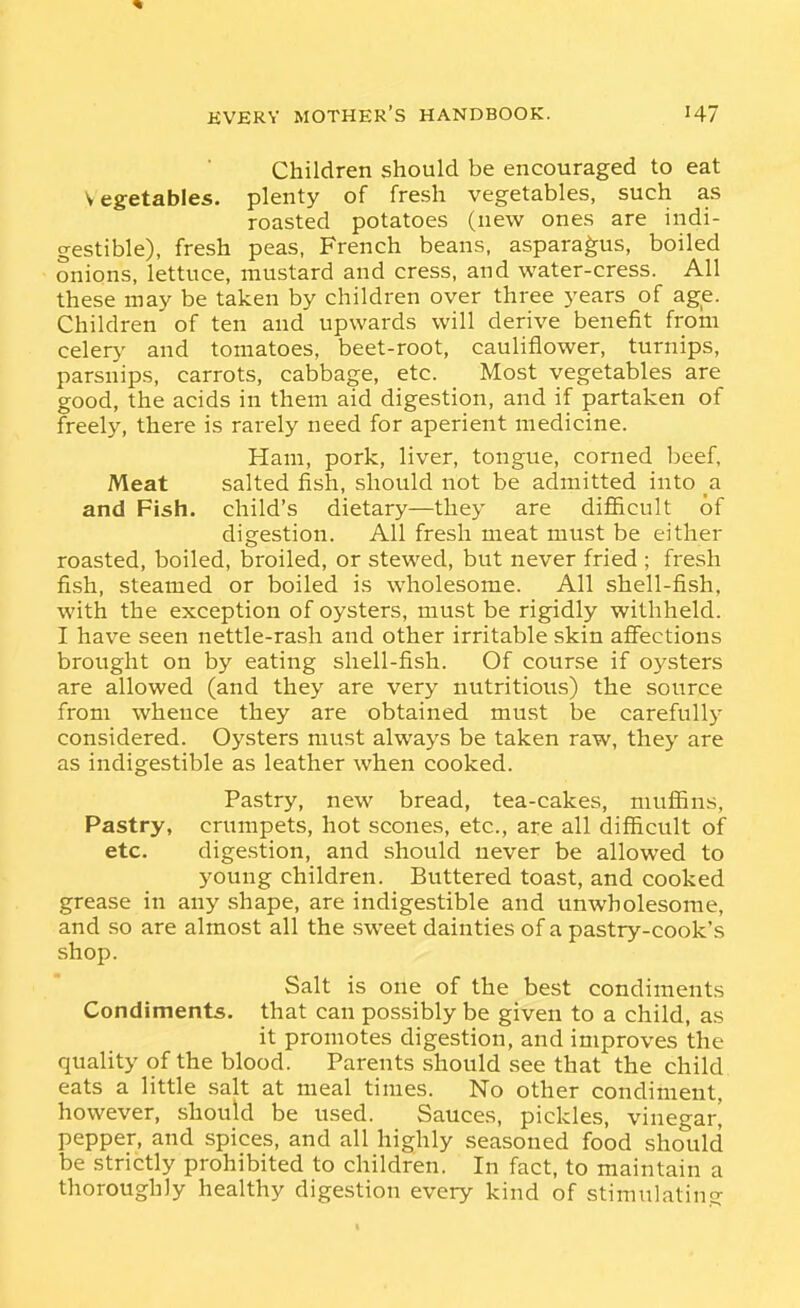 Children should be encouraged to eat Vegetables, plenty of fresh vegetables, such as roasted potatoes (new ones are indi- gestible), fresh peas, French beans, asparagus, boiled onions, lettuce, mustard and cress, and water-cress. All these may be taken by children over three years of age. Children of ten and upwards will derive benefit from celery and tomatoes, beet-root, cauliflower, turnips, parsnips, carrots, cabbage, etc. Most vegetables are good, the acids in them aid digestion, and if partaken of freely, there is rarely need for aperient medicine. Ham, pork, liver, tongue, corned beef. Meat salted fish, should not be admitted into a and Fish, child's dietary—they are difiicult of digestion. All fresh meat must be either roasted, boiled, broiled, or stewed, but never fried ; fresh fish, steamed or boiled is wholesome. All shell-fish, with the exception of oysters, must be rigidly withheld. I have seen nettle-rash and other irritable skin affections brought on by eating shell-fish. Of course if oysters are allowed (and they are very nutritious) the source from whence they are obtained must be carefully considered. Oysters must always be taken raw, they are as indigestible as leather when cooked. Pastry, new bread, tea-cakes, muffins. Pastry, crumpets, hot scones, etc., are all difficult of etc. digestion, and should never be allowed to young children. Buttered toast, and cooked grease in any shape, are indigestible and unwholesome, and so are almost all the sweet dainties of a pastry-cook's shop. Salt is one of the best condiments Condiments, that can possibly be given to a child, as it promotes digestion, and improves the quality of the blood. Parents .should see that the child eats a little salt at meal times. No other condiment, however, should be used. Sauces, pickles, vinegar] pepper, and spices, and all highly seasoned food should be strictly prohibited to children. In fact, to maintain a thoroughly healthy digestion every kind of stinnilatinq-