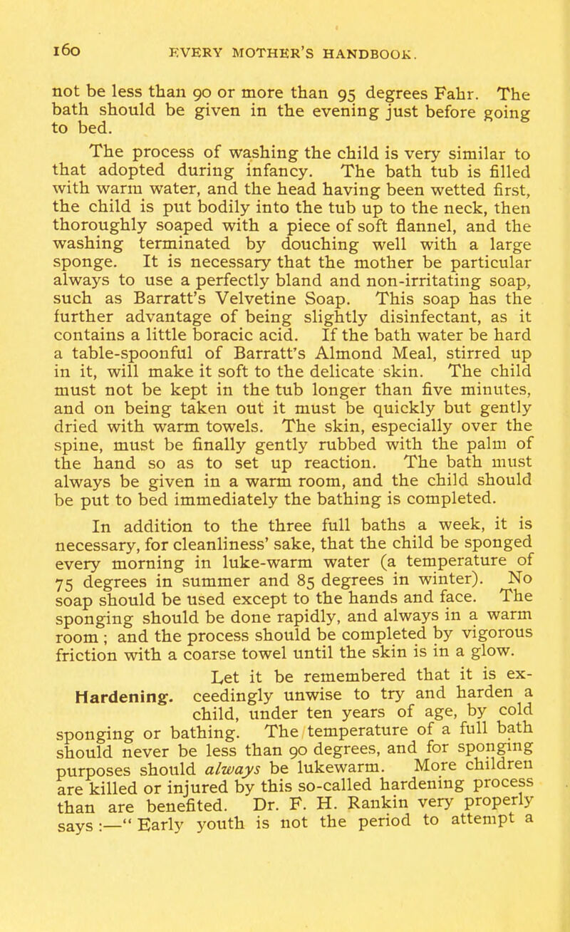 not be less than 90 or more than 95 degrees Fahr. The bath should be given in the evening just before going to bed. The process of washing the child is very similar to that adopted during infancy. The bath tub is filled with warm water, and the head having been wetted first, the child is put bodily into the tub up to the neck, then thoroughly soaped with a piece of soft flannel, and the washing terminated by douching well with a large sponge. It is necessary that the mother be particular always to use a perfectly bland and non-irritating soap, such as Barratt's Velvetine Soap. This soap has the further advantage of being slightly disinfectant, as it contains a little boracic acid. If the bath water be hard a table-spoonful of Barratt's Almond Meal, stirred up in it, will make it soft to the delicate skin. The child must not be kept in the tub longer than five minutes, and on being taken out it must be quickly but gently dried with warm towels. The skin, especially over the spine, must be finally gently rubbed with the palm of the hand so as to set up reaction. The bath must always be given in a warm room, and the child should be put to bed immediately the bathing is completed. In addition to the three full baths a week, it is necessary, for cleanliness' sake, that the child be sponged every morning in luke-warm water (a temperature of 75 degrees in summer and 85 degrees in winter). No soap should be used except to the hands and face. The sponging should be done rapidly, and always in a warm room ; and the process should be completed by vigorous friction with a coarse towel until the skin is in a glow. Let it be remembered that it is ex- Hardening, ceedingly unwise to try and harden a child, under ten years of age, by cold sponging or bathing. The temperature of a full bath should never be less than 90 degrees, and for sponging purposes should always be lukewarm. More children are killed or injured by this so-called hardening process than are benefited. Dr. F. H. Rankin very properly says—Early youth is not the period to attempt a