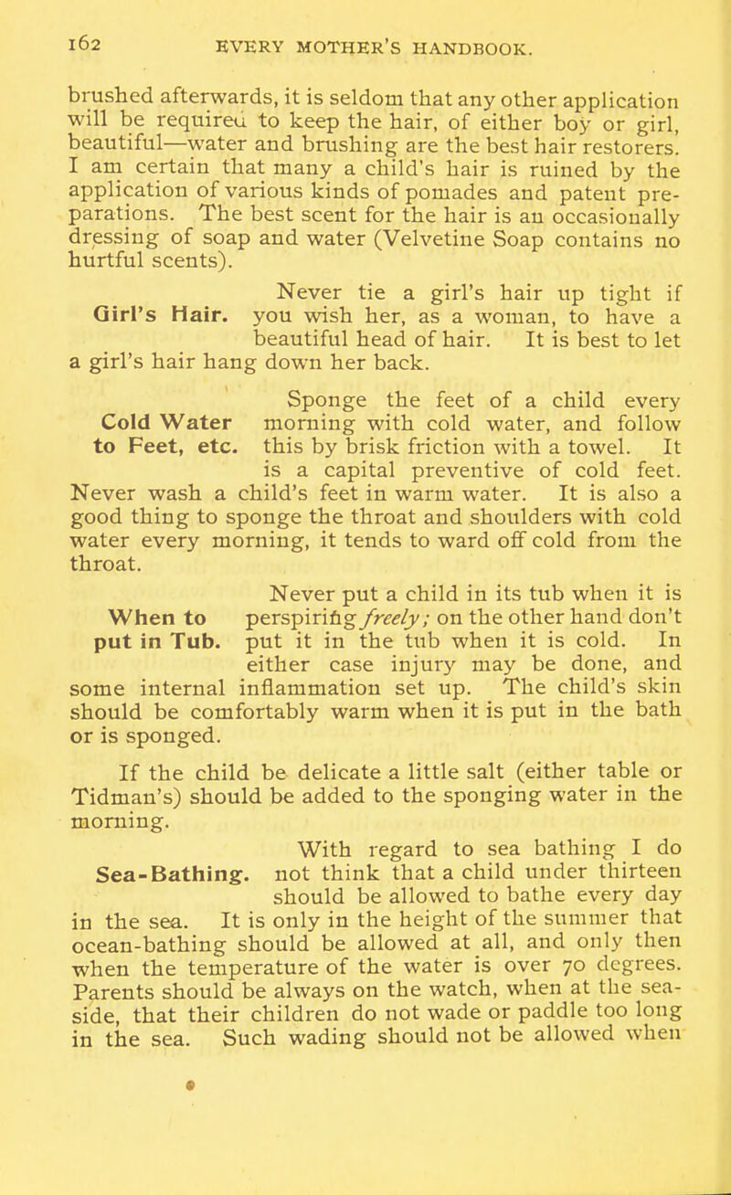 brushed afterwards, it is seldom that any other application will be requireu to keep the hair, of either boy or girl, beautiful—water and brushing are the best hair restorers'. I ani certain that many a child's hair is ruined by the application of various kinds of pomades and patent pre- parations. The best scent for the hair is an occasionally dressing of soap and water (Velvetine Soap contains no hurtful scents). Never tie a girl's hair up tight if Girl's Hair, you wish her, as a woman, to have a beautiful head of hair. It is best to let a girl's hair hang down her back. Sponge the feet of a child every Cold Water morning with cold water, and follow to Feet, etc. this by brisk friction with a towel. It is a capital preventive of cold feet. Never wash a child's feet in warm water. It is also a good thing to sponge the throat and shoulders with cold water every morning, it tends to ward off cold from the throat. Never put a child in its tub when it is When to perspirifigy>r^/y; on the other hand don't put in Tub. put it in the tub when it is cold. In either case injury may be done, and some internal inflammation set up. The child's skin should be comfortably warm when it is put in the bath or is sponged. If the child be delicate a little salt (either table or Tidman's) should be added to the sponging water in the morning. With regard to sea bathing I do Sea-Bathing, not think that a child under thirteen should be allowed to bathe every day in the sea. It is only in the height of the summer that ocean-bathing should be allowed at all, and only then when the temperature of the water is over 70 degrees. Parents should be always on the watch, when at the sea- side, that their children do not wade or paddle too long in the sea. Such wading should not be allowed when