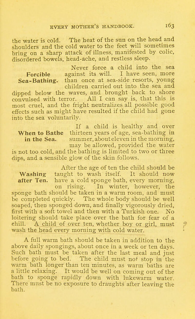 the water is cold. The heat of the sun on the head and shoulders and the cold water to the feet will sometimes bring on a sharp attack of illness, manifested by colic, disordered bowels, head-ache, and restless sleep. Never force a child into the sea Forcible against its will. I have seen, more Sea-Bathing, than once at sea-side resorts, young children carried out into the sea and dipped below the waves, and brought back to shore convulsed with terror. All I can say is, that this is most cruel, and the fright neutralizes all possible good effects such as might have resulted if the child had gone into the sea voluntarily. If a child is healthy and over When to Bathe thirteen years of age, sea-bathing in in the Sea. summer, about eleven in the morning, may be allowed, provided the water is not too cold, and the bathing is limited to two or three dips, and a sensible glow of the skin follows. After the age of ten the child should be Washing taught to wash itself. It should now after Ten. have a cold sponge bath, every morning, on rising. In winter, however, the sponge bath should be taken in a warm room, and must be completed quickly. The whole body should be well soaped, then sponged down, and finally vigorously dried, first with a soft towel and then with a Turkish one. No loitering should take place over the bath for fear of a chill. A child of over ten, whether boy or girl, must f wash the head every morning with cold water. A full warm bath should be taken in addition to the above daily spongings, about once in a week or ten days. Such bath must be taken after the last meal and just before going to bed. The child must not stop in the warm bath longer than ten minutes, as warm baths are a little relaxing. It would be well on coming out of the bath to sponge rapidly down with lukewarm water. There must be no exposure to draughts after leaving the bath.