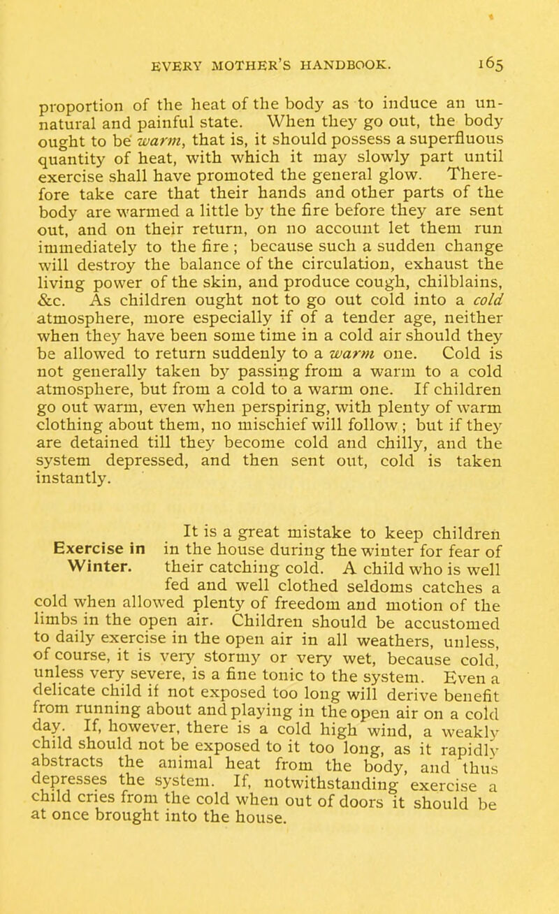 « EVERY mother's HANDBOOK. 165 proportion of the heat of the body as to induce an un- natural and painful state. When they go out, the body ought to be warm, that is, it should possess a superfluous quantity of heat, with which it may slowly part until exercise shall have promoted the general glow. There- fore take care that their hands and other parts of the body are warmed a little by the fire before they are sent out, and on their return, on no account let them run immediately to the fire ; because such a sudden change will destroy the balance of the circulation, exhaust the living power of the skin, and produce cough, chilblains, &c. As children ought not to go out cold into a cold atmosphere, more especially if of a tender age, neither when they have been some time in a cold air should they be allowed to return suddenly to a warm one. Cold is not generally taken by passing from a warm to a cold atmosphere, but from a cold to a warm one. If children go out warm, even when perspiring, with plenty of warm clothing about them, no mischief will follow ; but if thej' are detained till they become cold and chilly, and the system depressed, and then sent out, cold is taken instantly. It is a great mistake to keep children Exercise in in the house during the winter for fear of Winter. their catching cold. A child who is well fed and well clothed seldoms catches a cold when allowed plenty of freedom and motion of the limbs in the open air. Children should be accustomed to daily exercise in the open air in all weathers, unless, of course, it is veiy stormy or very wet, because cold,' unless very severe, is a fine tonic to the system. Even a delicate child if not exposed too long will derive benefit from running about and playing in the open air on a cold day. If, however, there is a cold high wind, a weaklv child should not be exposed to it too long, as it rapidly abstracts the animal heat from the body, and thus depresses the system. If, notwithstanding exercise a child cries from the cold when out of doors it should be at once brought into the house.