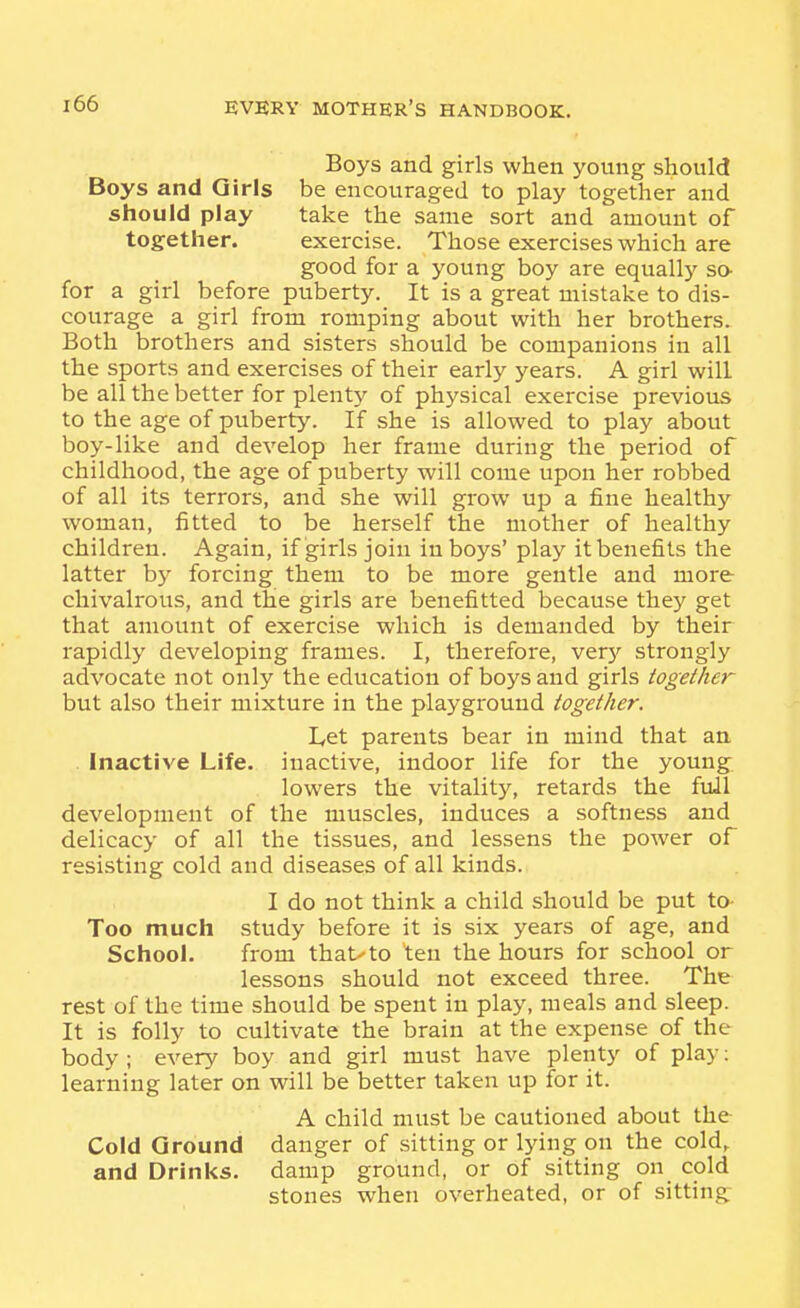 Boys and girls when young should Boys and Girls be encouraged to play together and should play take the same sort and amount of together. exercise. Those exercises which are good for a young boy are equally so- for a girl before puberty. It is a great mistake to dis- courage a girl from romping about with her brothers. Both brothers and sisters should be companions in all the sports and exercises of their early years. A girl will be all the better for plenty of physical exercise previous to the age of puberty. If she is allowed to play about boy-like and develop her frame during the period of childhood, the age of puberty will come upon her robbed of all its terrors, and she will grow up a fine healthj' woman, fitted to be herself the mother of healthy children. Again, if girls join in boys' play it benefits the latter by forcing them to be more gentle and more chivalrous, and the girls are benefitted because they get that amount of exercise which is demanded by their rapidly developing frames. I, therefore, ver)'' strongly advocate not only the education of boys and girls together but also their mixture in the playground together. Let parents bear in mind that an . Inactive Life, inactive, indoor life for the young lowers the vitality, retards the full development of the muscles, induces a softness and delicacy of all the tissues, and lessens the power of resisting cold and diseases of all kinds. I do not think a child should be put to- Too much study before it is six years of age, and School. from that-to ten the hours for school or lessons should not exceed three. The rest of the time should be spent in play, meals and sleep. It is folly to cultivate the brain at the expense of the body; every boy and girl must have plenty of play: learning later on will be better taken up for it. A child must be cautioned about the Cold Ground danger of sitting or lying on the cold^ and Drinks, damp ground, or of sitting on cold stones when overheated, or of sitting