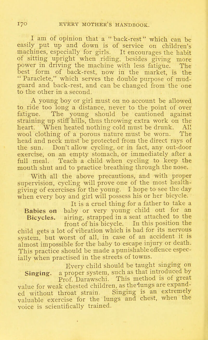 I am of opinion that a back-rest which can be easily put up and down is of service on children's machines, especially for girls. It encourages the habit of sitting upright when riding, besides giving more power in driving the machine with less fatigue. The best form of back-rest, now in the market, is the  Paraclete, which serves the double purpose of mud- guard and back-rest, and can be changed from the one to the other in a second. A young boy or girl must on no account be allowed to ride too long a distance, never to the point of over fatigue. The young should be cautioned against straining up stiff hills, thus throwing extra work on the heart. When heated nothing cold must be drunk. All wool clothing of a porous nature must be worn. The head and neck must be protected from the direct rays of the sun. Don't allow cycling, or in fact, any out-door exercise, on an empty stomach, or immediately after a full meal. Teach a child when cycling to keep the mouth shut and to practice breathing through the nose. With all the above precautions, and with proper supervision, cycling will prove one of the most health- giving of exercises for the young. I hope to see the day when every boy and girl will possess his or her bicycle. It is a cruel thing for a father to take a Babies on baby or very young child out for an Bicycles, airing, strapped in a seat attached to the front of his bicycle. In this position the child gets a lot of vibration which is bad for its nervous system, but worst of all, in case of an accident it is almost impossible for the baby to escape injury or death. This practice should be made a puni.shable offence espec- ially when practised in the streets of towns. Every child should be taught singing on Singing, a proper system, such as that introduced by Prof. Darawschi. This method is of great value for weak chested children, as the'lungs are expand- ed without throat strain. Singing is an extremely valuable exercise for the lungs and chest, when the voice is scientifically trained.