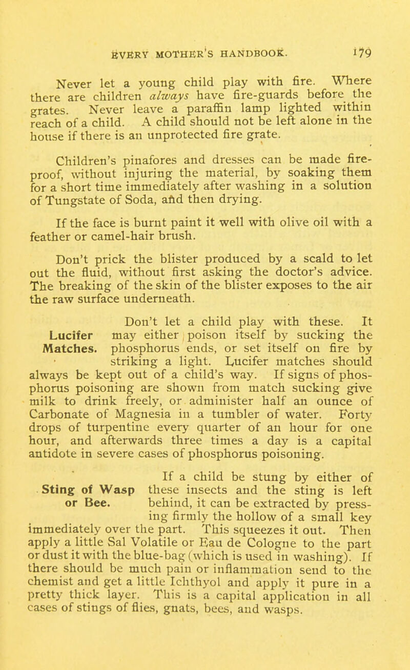 Never let a young child play with fire. Where there are children always have fire-guards before the grates. Never leave a paraffin lamp lighted within reach of a child. A child should not be left alone in the house if there is an unprotected fire grate. Children's pinafores and dresses can be made fire- proof, without injuring the material, by soaking them for a short time immediately after washing in a solution of Tungstate of Soda, aftd then drying. If the face is burnt paint it well with olive oil with a feather or camel-hair brush. Don't prick the blister produced by a scald to let out the fluid, without first asking the doctor's advice. The breaking of the skin of the blister exposes to the air the raw surface underneath. Don't let a child play with these. It Lucifer may either , poison itself by sucking the Matches, phosphorus ends, or set itself on fire by striking a light. lyucifer matches should always be kept out of a child's way. If signs of phos- phorus poisoning are shown from match sucking give milk to drink freely, or administer half an ounce of Carbonate of Magnesia in a tumbler of water. Forty drops of turpentine every quarter of an hour for one hour, and afterwards three times a day is a capital antidote in severe cases of phosphorus poisoning. If a child be stung by either of Sting of Wasp these insects and the sting is left or Bee. behind, it can be extracted by press- ing firmly the hollow of a small key immediately over the part. This squeezes it out. Then apply a little Sal Volatile or Eau de Cologne to the part or dust it with the blue-bag (which is used in washing). If there should be much pain or inflammation send to the chemist and get a little Ichthyol and apply it pure in a pretty thick layer. This is a capital application in all cases of stings of flies, gnats, bees, and wasps.