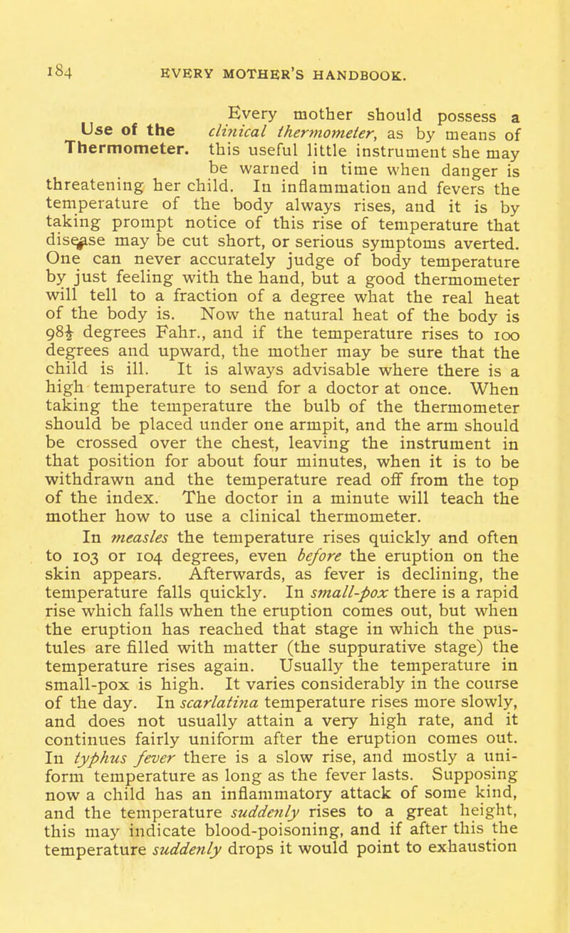 Every mother should possess a Use of the clinical Ihertnomeler, as by means of Thermometer, this useful little instrument she may be warned in time when danger is threatening her child. In inflammation and fevers the temperature of the body always rises, and it is by taking prompt notice of this rise of temperature that disuse may be cut short, or serious symptoms averted. One can never accurately judge of body temperature by just feeling vi^ith the hand, but a good thermometer will tell to a fraction of a degree what the real heat of the body is. Now the natural heat of the body is 98^ degrees Fahr., and if the temperature rises to 100 degrees and upward, the mother may be sure that the child is ill. It is always advisable where there is a high temperature to send for a doctor at once. When taking the temperature the bulb of the thermometer should be placed under one armpit, and the arm should be crossed over the chest, leaving the instrument in that position for about four minutes, when it is to be withdrawn and the temperature read off from the top of the index. The doctor in a minute will teach the mother how to use a clinical thermometer. In measles the temperature rises quickly and often to 103 or 104 degrees, even before the eruption on the skin appears. Afterwards, as fever is declining, the temperature falls quickly. In small-pox there is a rapid rise which falls when the eruption comes out, but when the eruption has reached that stage in which the pus- tules are filled with matter (the suppurative stage) the temperature rises again. Usually the temperature in small-pox is high. It varies considerably in the course of the day. In scarlatina temperature rises more slowly, and does not usually attain a very high rate, and it continues fairly uniform after the eruption comes out. In typhus fever there is a slow rise, and mostly a uni- form temperature as long as the fever lasts. Supposing now a child has an inflammatory attack of some kind, and the temperature suddenly rises to a great height, this may indicate blood-poisoning, and if after this the temperature suddenly drops it would point to exhaustion