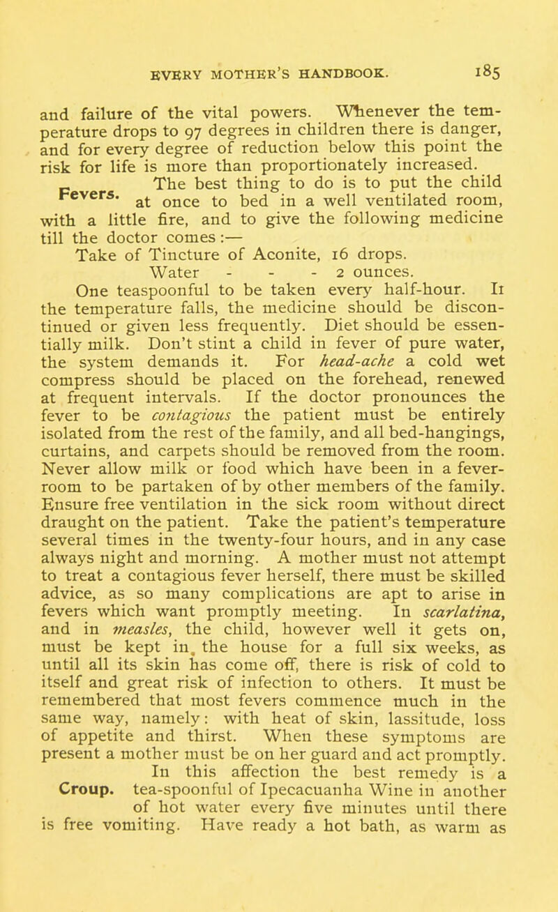 and failure of the vital powers. Whenever the tem- perature drops to 97 degrees in children there is danger, and for every degree of reduction below this point the risk for life is more than proportionately increased. _ The best thing to do is to put the child Fevers. ^^^^ ^ ^^j^ ventilated room, with a little fire, and to give the following medicine till the doctor comes:— Take of Tincture of Aconite, 16 drops. Water - - - 2 ounces. One teaspoonful to be taken every half-hour. Ii the temperature falls, the medicine should be discon- tinued or given less frequently. Diet should be essen- tially milk. Don't stint a child in fever of pure water, the system demands it. For head-ache a cold wet compress should be placed on the forehead, reviewed at frequent intervals. If the doctor pronounces the fever to be cojitagious the patient must be entirely isolated from the rest of the family, and all bed-hangings, curtains, and carpets should be removed from the room. Never allow milk or food which have been in a fever- room to be partaken of by other members of the family. Ensure free ventilation in the sick room without direct draught on the patient. Take the patient's temperature several times in the twenty-four hours, and in any case always night and morning. A mother must not attempt to treat a contagious fever herself, there must be skilled advice, as so many complications are apt to arise in fevers which want promptly meeting. In scarlatina, and in measles, the child, however well it gets on, must be kept in. the house for a full six weeks, as until all its skin has come oflf, there is risk of cold to itself and great risk of infection to others. It must be remembered that most fevers commence much in the same way, namely: with heat of skin, lassitude, loss of appetite and thirst. When these symptoms are present a mother must be on her guard and act promptly. In this affection the best remedy is a Croup, tea-spoonful of Ipecacuanha Wine in another of hot water every five minutes until there is free vomiting. Have ready a hot bath, as warm as