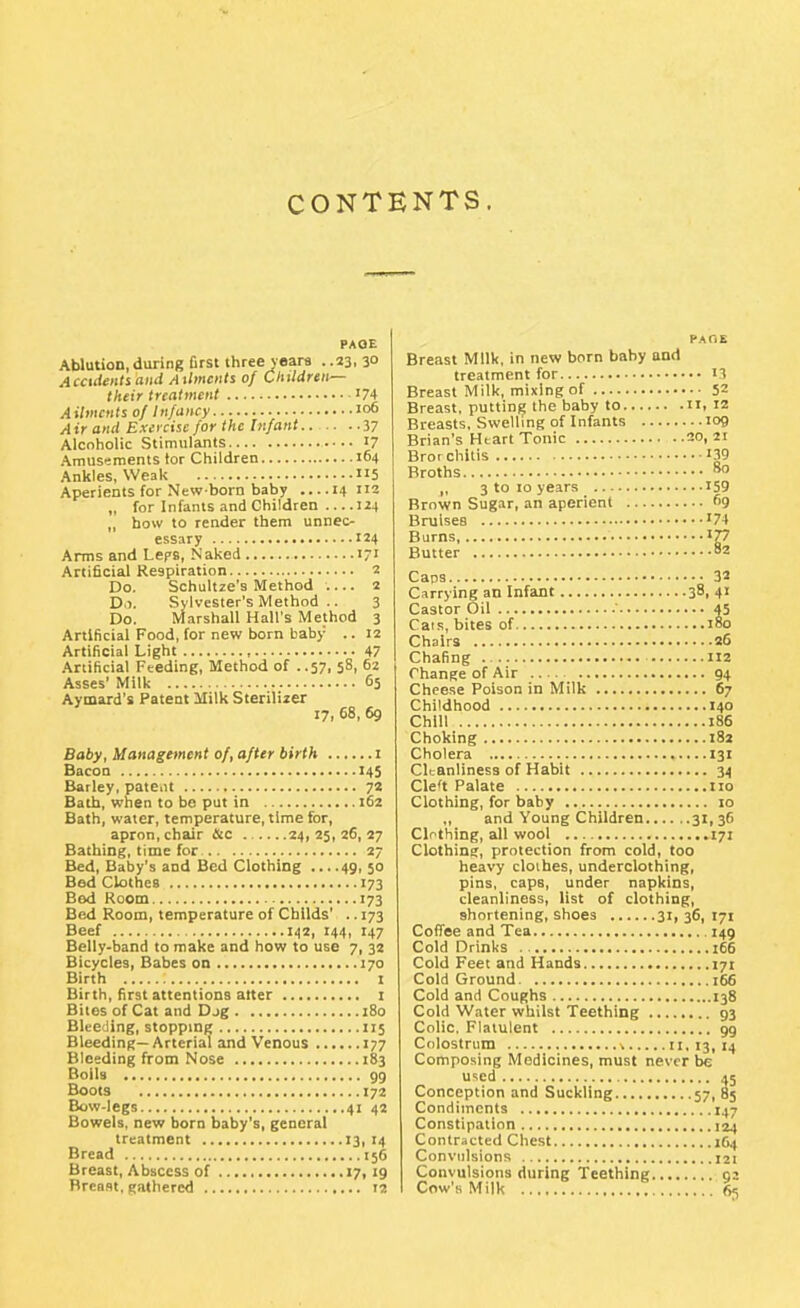 CONTENTS. PAOE Ablution, during first three veara . .23, 3° Accidentiaiiii Ailments of Children— their treatment 74 Ailments of Infancy 106 Air and Exercise for the Infant.. 37 Alcoholic Stimulants 17 Amusements tor Children 104 Ankles, Weak 5 Aperients for New born baby ....14 112 „ for Infants and Children 124 „ how to render them unnec- essary 124 Arms and Leps, Naked 17' Artificial Respiration 2 Do. Schultze's Method .... 2 D.I. Sylvester's Method .. 3 Do. Marshall Hall's Method 3 Artificial Food, for new born baby .. 12 Artificial Light 47 Artificial Feeding, Method of ..57, 58, 62 Asses' Milk 65 Aymard's Patent Milk Sterilizer 17, 68, 69 Baby, Management of, after birth 1 Bacon 145 Barley, patBiit 72 Bath, when to be put in 162 Bath, water, temperature, time for, apron, chair &c 24,25,26,27 Bathing, time for 27 Bed, Baby's and Bed Clothing ... .49, jo Bed Clothes 173 Bed Room 173 Bed Room, temperature of Chllds' .. 173 Beef 142, 144, 147 Belly-band to make and how to use 7, 32 Bicycles, Babes on 170 Birth 1 Birth, first attentions alter i Bites of Cat and Djg 180 Bleeding, stopping 115 Bleeding—Arterial and Venous 177 Bleeding from Nose 183 Boils 99 Boots 172 Bow-legs 41 42 Bowels, new born baby's, general treatment 13, 14 Bread 156 Breast, Abscess of t7i '9 Breast, gathered 12 PAHE Breast Milk, in new born baby and treatment for i5 Breast Milk, mixing of 52 Breast, puttinij the baby to 11, 12 Breasts, Swelling of Infants 109 Brian's Heart Tonic 20,21 Bror chilis '39 Broths 80 J, 3 to 10 years 159 Brown Sugar, an aperient 69 Bniises '74 Burns, 177 Butter 82 Caps 32 Carrying an Infant 38, 41 Castor Oil 45 Cais, bites of 180 Chairs 26 Chafing U2 rhange of Air 94 Cheese Poison in Milk 67 Childhood 140 Chill 186 Choking 182 Cholera 131 Cleanliness of Habit 34 Cle't Palate 110 Clothing, for baby 10 ,, and Young Children 31, 36 Clothing, all wool 171 Clothing, protection from cold, too heavy clothes, underclothing, pins, caps, under napkins, cleanliness, list of clothing, shortening, shoes 31, 36, 171 Coffee and Tea 149 Cold Drinks . 166 Cold Feet and Hands 171 Cold Ground 166 Cold and Coughs 138 Cold Water whilst Teething 93 Colic. Flatulent gg Colostrum \ 11, 13, 14 Composing Medicines, must never be U'icd 45 Conception and Suckling 57, 85 Condiments 147 Constipation 124 Contracted Chest 1G4 Convulsions 121 Convulsions during Teething 92 Cow's Milk 6^