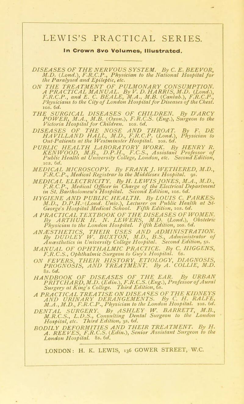 In Crown 8vo Volumes, Illustrated. DISEA SES OF THE NER VO US SYS TEM. By C. E. BEE VOR, M.D. (Lond.), F.R.C.P., Physician to the National Hospital for the Paralysed and Epileptic, etc. ON THE TREATMENT OF PULMONARY CONSUMPTION. A PRACTICAL MANUAL. By V. D. HARRIS, M.D. {Lond.), F.R.C.P., and E. C. BEALE, M.A., M.B. (Cantab.), F.R.C.P., Physicians to the City of London Hospital for Diseases of the Chest. ios. 6d. THE SURGICAL DISEASES OF CHILDREN. By D'ARCY POWER, M.A., M.B. (Oxon.), F.R.C.S. (Eng.), Surgeon to the Victoria Hospital for Children, ios. 6 d. DISEASES OF THE NOSE AND THROAT. By F. DE HAVILLAND HALL, M.D., F.R.C.P. (Lond.), Physician to Out-Patients at the Westminster Hospital, ios. 6d. PUBLIC HEALTH LABORATORY WORK. By HENRY R. KENWOOD, M.B., D.P.H., F.C.S., Assistant Professor of Public Health at University College, London, etc. Second Edition, ios. 6d. MEDICAL MICROSCOPY. By FRANK J. WETHERED, M.D., F.R. C.P., Medical Registrar to the Middlesex Hospital, gs. MEDICAL ELECTRICITY. By H. LEWIS JONES, M.A., M.D., F.R.C.P., Medical Officer in Charge of the Electrical Department in St. Bartholomew’s Hospital. Second Edition, ios. 6d. HYGIENE AND PUBLIC HEALTH. By LOUIS C. PARKES, M.D., D.P.H.' (Lond. Univ.), Lecturer on Public Health at St- George's Hospital Medical School. Fifth Edition, ios. 6d. A PRACTICAL TEXTBOOK OF THE DISEASES OF WOMEN. By ARTHUR H. N. LEWERS, M.D. (Lond.), Obstetric Physician to the London Hospital. Fifth Edition, ios. 6d. ANAESTHETICS, THEIR USES AND ADMINISTRATION. By DUDLEY W. BUXTON, M.D., B.S., Administrator of Ancesthetics in University College Hospital. Second Edition, 5s. MANUAL OF OPHTHALMIC PRACTICE. By C. HIGGENS, F.R.C.S., Ophthalmic Surgeon to Guy's Hospital. 6s. ON FEVERS, THEIR HISTORY, ETIOLOGY, DIAGNOSIS, PROGNOSIS, AND TREATMENT. By A. COLLIE, M.D. 8s. 6d. HANDBOOK OF DISEASES OF THE EAR. By URBAN PRITCHARD, M.D. (Edin.), F.R.C.S. (Eng.), Professor of Aural Surgery at King’s College. Third Edition, 6s. A PRACTICAL TREA TISE ON DISEA SES OF THE KIDNEYS AND URINARY DERANGEMENTS. By C. H. RALFE, M.A., M.D., F.R.C.P., Physician to the London Hospital, ios. 6d. DENTAL SURGERY. By ASHLEY W. BARRETT, M.B., M.R.C.S., L.D.S., Consulting Dental Surgeon to the London Hospital, etc. Third Edition, 3s. 6d. BODILY DEFORMITIES AND THEIR TREATMENT. By H. A. REEVES, F.R.C.S. (Edin.), Senior Assistant Surgeon to the London Hospital. 8s. 6d. LONDON: H. K. LEWIS, 136 GOWER STREET, W.C.