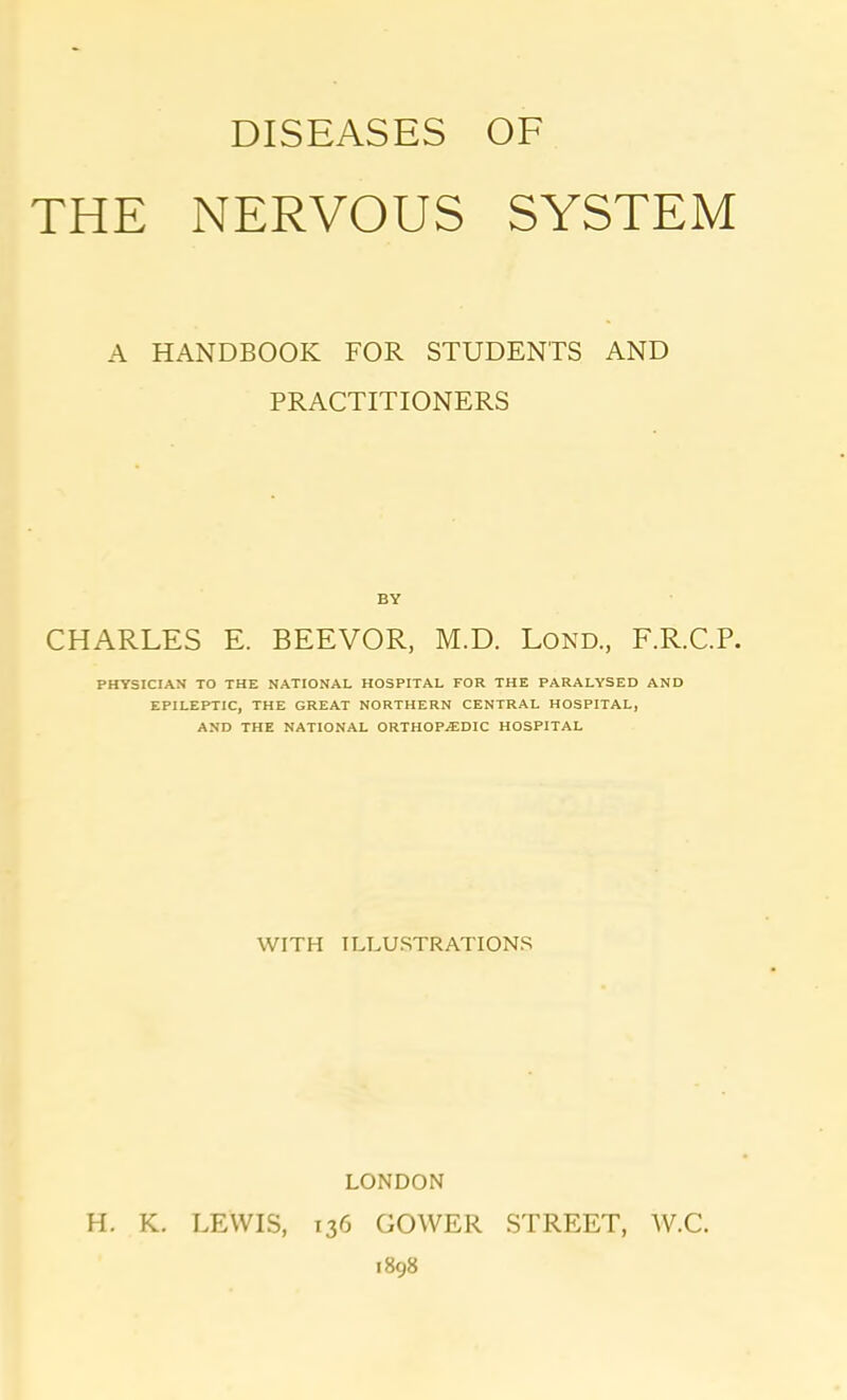 DISEASES OF THE NERVOUS SYSTEM A HANDBOOK FOR STUDENTS AND PRACTITIONERS BY CHARLES E. BEEVOR, M.D. Lond., F.R.C.P. PHYSICIAN TO THE NATIONAL HOSPITAL FOR THE PARALYSED AND EPILEPTIC, THE GREAT NORTHERN CENTRAL HOSPITAL, AND THE NATIONAL ORTHOPAEDIC HOSPITAL WITH ILLUSTRATIONS LONDON H. K. LEWIS, 136 GOWER STREET, W.C. 1898