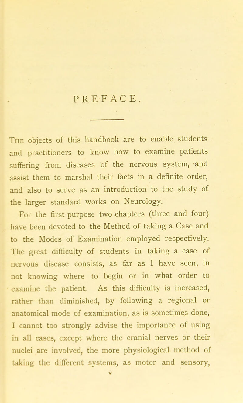 PREFACE. The objects of this handbook are to enable students and practitioners to know how to examine patients suffering from diseases of the nervous system, and assist them to marshal their facts in a definite order, and also to serve as an introduction to the study of the larger standard works on Neurology. For the first purpose two chapters (three and four) have been devoted to the Method of taking a Case and to the Modes of Examination employed respectively. The great difficulty of students in taking a case of nervous disease consists, as far as I have seen, in not knowing where to begin or in what order to examine the patient. As this difficulty is increased, rather than diminished, by following a regional or anatomical mode of examination, as is sometimes done, I cannot too strongly advise the importance of using in all cases, except where the cranial nerves or their nuclei are involved, the more physiological method of taking the different systems, as motor and sensory,