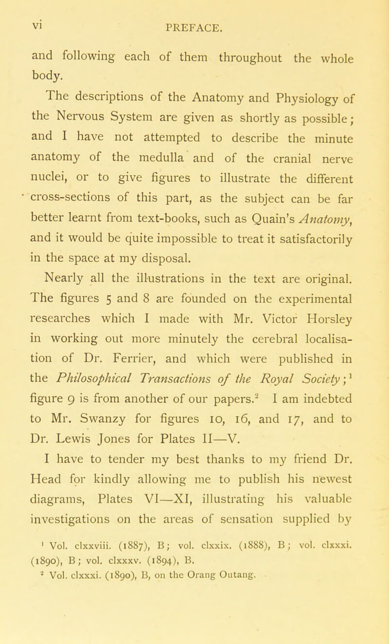 and following each of them throughout the whole body. The descriptions of the Anatomy and Physiology of the Nervous System are given as shortly as possible; and I have not attempted to describe the minute anatomy of the medulla and of the cranial nerve nuclei, or to give figures to illustrate the different cross-sections of this part, as the subject can be far better learnt from text-books, such as Quain’s Anatomy, and it would be quite impossible to treat it satisfactorily in the space at my disposal. Nearly all the illustrations in the text are original. The figures 5 and 8 are founded on the experimental researches which I made with Mr. Victor Horsley in working out more minutely the cerebral localisa- tion of Dr. Ferrier, and which were published in the Philosophical Transactions of the Royal Society;1 figure 9 is from another of our papers.2 I am indebted to Mr. Swanzy for figures 10, 16, and 17, and to Dr. Lewis Jones for Plates II—V. I have to tender my best thanks to my friend Dr. Head for kindly allowing me to publish his newest diagrams, Plates VI—XI, illustrating his valuable investigations on the areas of sensation supplied by 1 Vol. clxxviii. (1887), B; vol. clxxix. (1888), B; vol. clxxxi. (1890), B; vol. clxxxv. (1S94), B. ‘ Vol. clxxxi. (1890), B, on the Orang Outang.