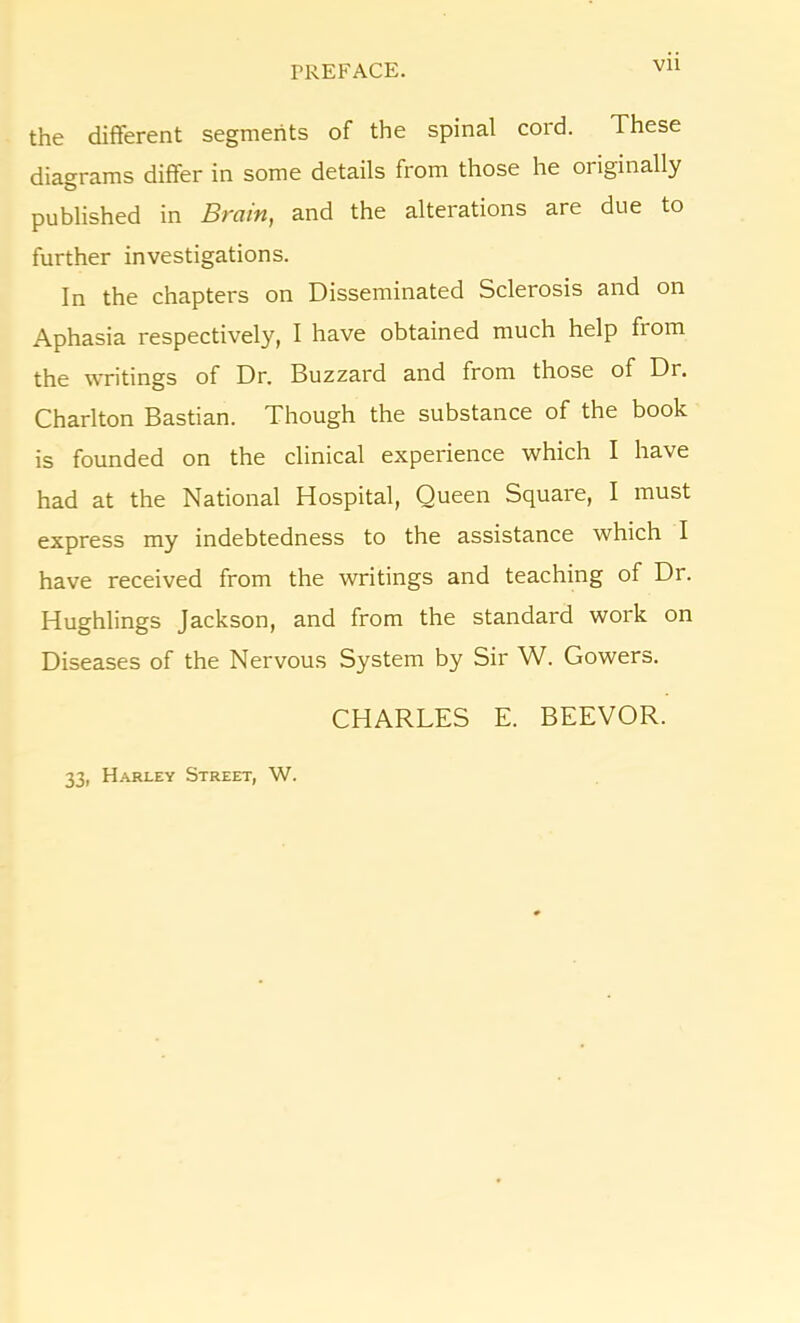 Vll the different segments of the spinal cord. These diagrams differ in some details from those he originally published in Brain, and the alterations are due to further investigations. In the chapters on Disseminated Sclerosis and on Aphasia respectively, I have obtained much help fiom the writings of Dr. Buzzard and from those of Dr. Charlton Bastian. Though the substance of the book is founded on the clinical experience which I have had at the National Hospital, Queen Square, I must express my indebtedness to the assistance which I have received from the writings and teaching of Dr. Hughlings Jackson, and from the standard work on Diseases of the Nervous System by Sir W. Gowers. CHARLES E. BEEVOR. 33, Harley Street, W.