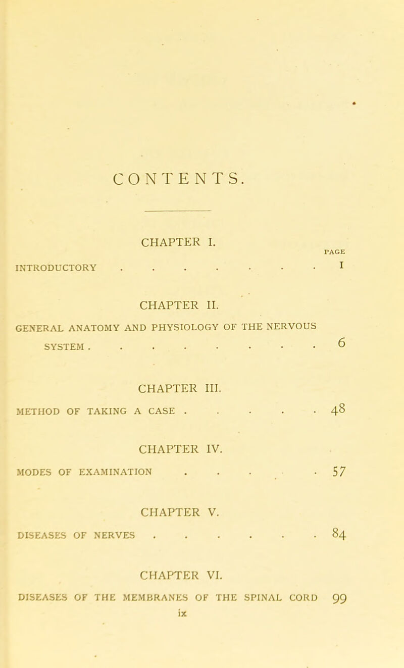 CONTENTS. CHAPTER I. PAGE INTRODUCTORY ....... 1 CHAPTER II. GENERAL ANATOMY AND PHYSIOLOGY OF THE NERVOUS SYSTEM ........ 6 CHAPTER III. METHOD OF TAKING A CASE . . . . .48 CHAPTER IV. MODES OF EXAMINATION ... -57 CHAPTER V. DISEASES OF NERVES ...... 84 CHAPTER VI. DISEASES OF THE MEMBRANES OF THE SPINAL CORD 99