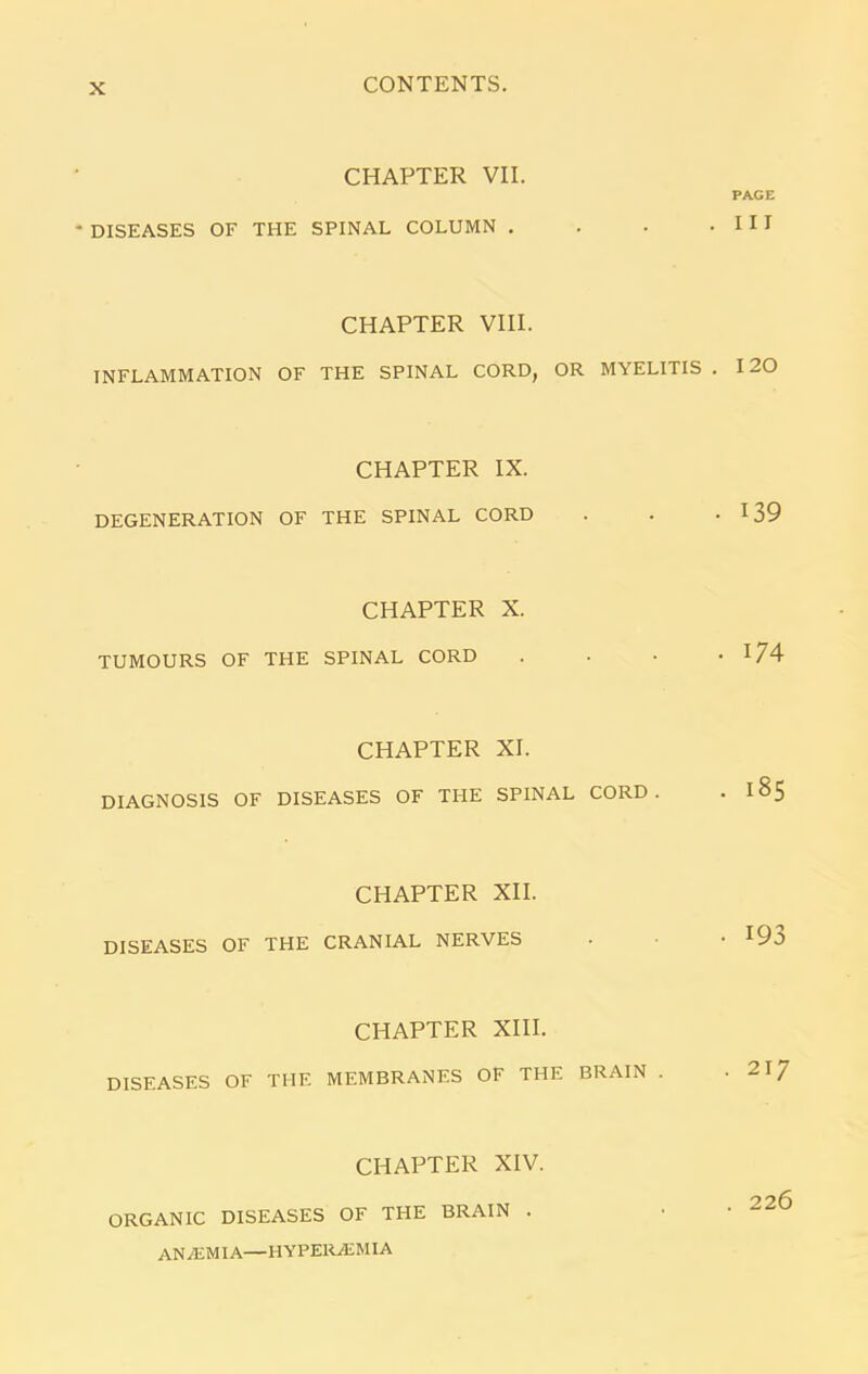 CHAPTER VII. PAGE DISEASES OF THE SPINAL COLUMN . . . .Ill CHAPTER VIII. INFLAMMATION OF THE SPINAL CORD, OR MYELITIS . 120 CHAPTER IX. DEGENERATION OF THE SPINAL CORD . . 139 CHAPTER X. TUMOURS OF THE SPINAL CORD . . • * 174 CHAPTER XI. DIAGNOSIS OF DISEASES OF THE SPINAL CORD. . 185 CHAPTER XII. DISEASES OF THE CRANIAL NERVES • • • I93 CHAPTER XIII. DISEASES OF THE MEMBRANES OF THE BRAIN . .217 CHAPTER XIV. ORGANIC DISEASES OF THE BRAIN . . . 226 AN/EM IA—HYPE1GEMIA