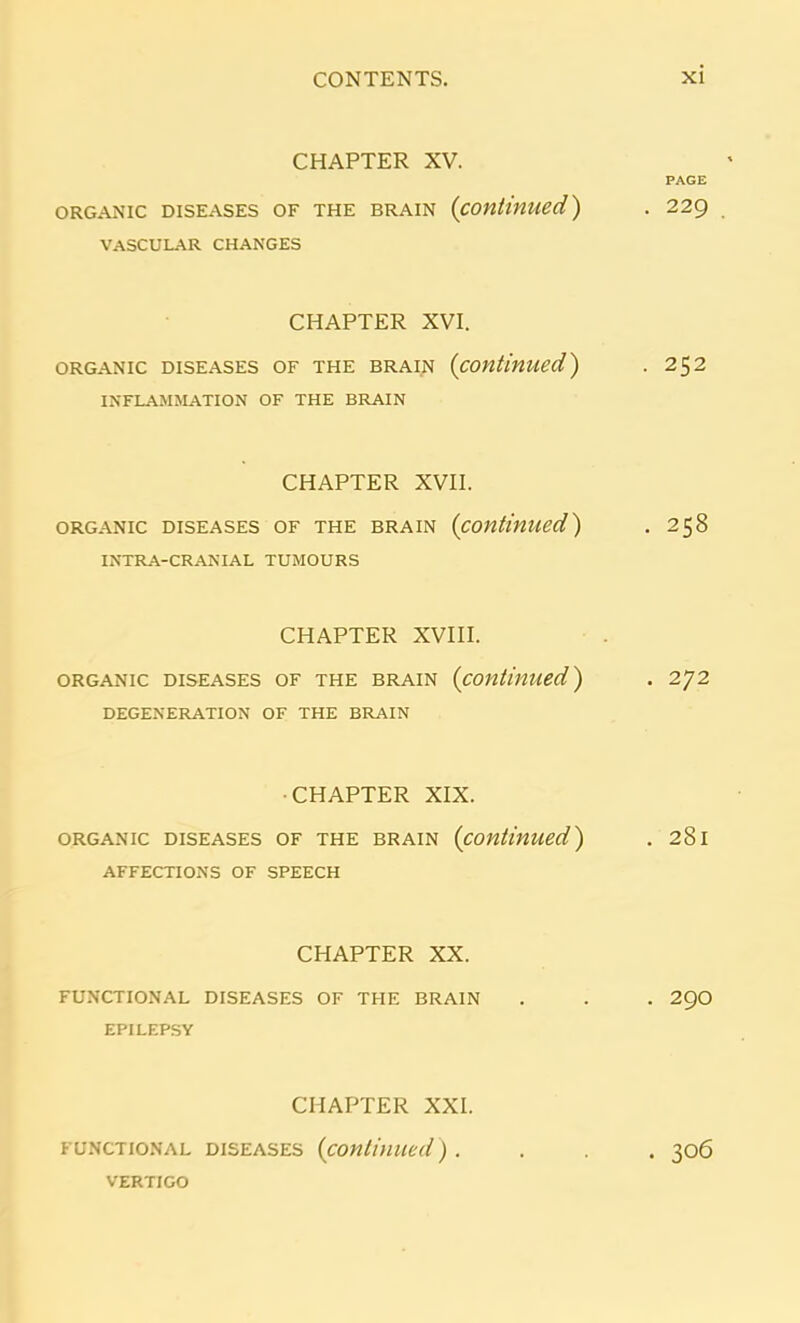 CHAPTER XV. PAGE ORGANIC DISEASES OF THE BRAIN (continued) . 229 VASCULAR CHANGES CHAPTER XVI. organic diseases of the brain (continued,) . 252 INFLAMMATION OF THE BRAIN CHAPTER XVII. organic diseases of the brain (continued) . 258 INTRA-CRANIAL TUMOURS CHAPTER XVIII. organic diseases of the brain (continued) . 272 DEGENERATION OF THE BRAIN CHAPTER XIX. organic diseases of the brain (continued) . 281 AFFECTIONS OF SPEECH CHAPTER XX. FUNCTIONAL DISEASES OF THE BRAIN . . . 29O EPILEPSY CHAPTER XXI. functional diseases (continued). . . 306 VERTIGO