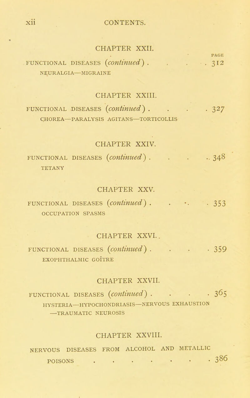 CHAPTER XXII. functional diseases (continued) . NEURALGIA—MIGRAINE CHAPTER XXIII. functional diseases (continued) . CHOREA—PARALYSIS AGITANS—TORTICOLLIS CHAPTER XXIV. functional diseases (continued) . TETANY CHAPTER XXV. functional diseases (continued) . OCCUPATION SPASMS CHAPTER XXVI.. functional diseases (continued) . EXOPHTHALMIC GOITRE CHAPTER XXVII. functional diseases (continued) . . . . HYSTERIA—HYPOCHONDRIASIS—NERVOUS EXHAUSTION —TRAUMATIC NEUROSIS CHAPTER XXVIII. NERVOUS DISEASES FROM ALCOHOL AND METALLIC PACE 312 327 348 353 359 365 386 POISONS