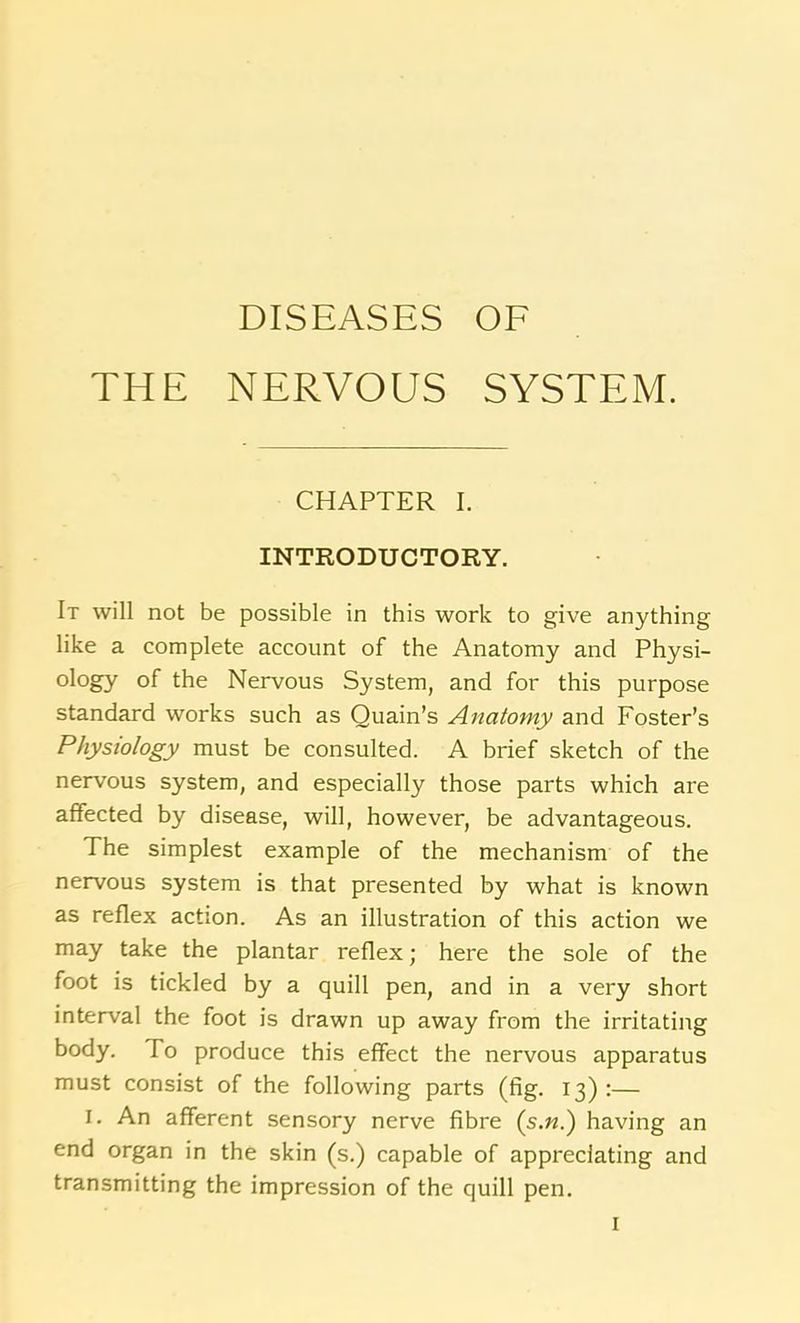 DISEASES OF THE NERVOUS SYSTEM. CHAPTER I. INTRODUCTORY. It will not be possible in this work to give anything like a complete account of the Anatomy and Physi- ology of the Nervous System, and for this purpose standard works such as Quain’s Anatomy and Foster’s Physiology must be consulted. A brief sketch of the nervous system, and especially those parts which are affected by disease, will, however, be advantageous. The simplest example of the mechanism of the nervous system is that presented by what is known as reflex action. As an illustration of this action we may take the plantar reflex; here the sole of the foot is tickled by a quill pen, and in a very short interval the foot is drawn up away from the irritating body. To produce this effect the nervous apparatus must consist of the following parts (fig. 13):— 1. An afferent sensory nerve fibre (s.«.) having an end organ in the skin (s.) capable of appreciating and transmitting the impression of the quill pen.