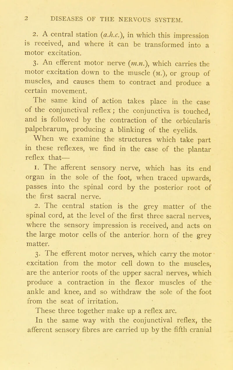 2. A central station (a.h.c.), in which this impression is received, and where it can be transformed into a motor excitation. 3. An efferent motor nerve (which carries the motor excitation down to the muscle (m.), or group of muscles, and causes them to contract and produce a certain movement. The same kind of action takes place in the case of the conjunctival reflex; the conjunctiva is touched, and is followed by the contraction of the orbicularis palpebrarum, producing a blinking of the eyelids. When we examine the structures which take part in these reflexes, we find in the case of the plantar reflex that— 1. The afferent sensory nerve, which has its end organ in the sole of the foot, when traced upwards, passes into the spinal cord by the posterior root of the first sacral nerve. 2. The central station is the grey matter of the spinal cord, at the level of the first three sacral nerves, where the sensory impression is received, and acts on the large motor cells of the anterior horn of the grey matter. 3. The efferent motor nerves, which carry the motor excitation from the motor cell down to the muscles, are the anterior roots of the upper sacral nerves, which produce a contraction in the flexor muscles of the ankle and knee, and so withdraw the sole of the foot from the seat of irritation. These three together make up a reflex arc. In the same way with the conjunctival reflex, the afferent sensory fibres are carried up by the fifth cranial