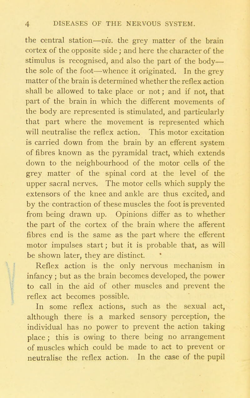 the central station—viz. the grey matter of the brain cortex of the opposite side ; and here the character of the stimulus is recognised, and also the part of the body— the sole of the foot—whence it originated. In the grey matter of the brain is determined whether the reflex action shall be allowed to take place or not; and if not, that part of the brain in which the different movements of the body are represented is stimulated, and particularly that part where the movement is represented which will neutralise the reflex action. This motor excitation is carried down from the brain by an efferent system of fibres known as the pyramidal tract, which extends down to the neighbourhood of the motor cells of the grey matter of the spinal cord at the level of the upper sacral nerves. The motor cells which supply the extensors of the knee and ankle are thus excited, and by the contraction of these muscles the foot is prevented from being drawn up. Opinions differ as to whether the part of the cortex of the brain where the afferent fibres end is the same as the part where the efferent motor impulses start; but it is probable that, as will be shown later, they are distinct. Reflex action is the only nervous mechanism in infancy; but as the brain becomes developed, the power to call in the aid of other muscles and prevent the reflex act becomes possible. In some reflex actions, such as the sexual act, although there is a marked sensory perception, the individual has no power to prevent the action taking place ; this is owing to there being no arrangement of muscles which could be made to act to prevent or neutralise the reflex action. In the case of the pupil