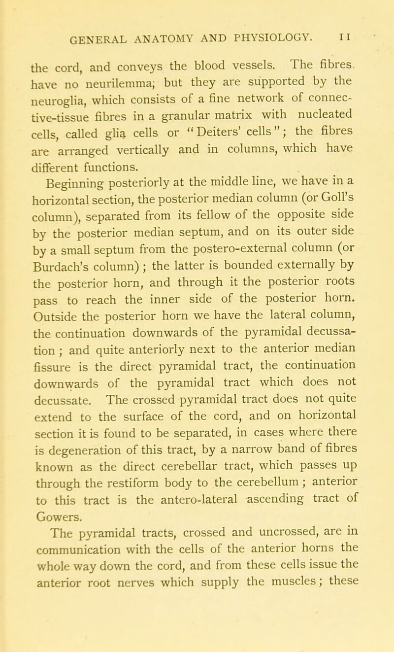 the cord, and conveys the blood vessels. The fibres, have no neurilemma; but they are supported by the neuroglia, which consists of a fine network of connec- tive-tissue fibres in a granular matrix with nucleated cells, called glia cells or “ Deiters’ cells ”; the fibres are arranged vertically and in columns, which have different functions. Beginning posteriorly at the middle line, we have in a horizontal section, the posterior median column (or Goll’s column), separated from its fellow of the opposite side by the posterior median septum, and on its outer side by a small septum from the postero-external column (or Burdach’s column) ; the latter is bounded externally by the posterior horn, and through it the posterior roots pass to reach the inner side of the posterior horn. Outside the posterior horn we have the lateral column, the continuation downwards of the pyramidal decussa- tion ; and quite anteriorly next to the anterior median fissure is the direct pyramidal tract, the continuation downwards of the pyramidal tract which does not decussate. The crossed pyramidal tract does not quite extend to the surface of the cord, and on horizontal section it is found to be separated, in cases where there is degeneration of this tract, by a narrow band of fibres known as the direct cerebellar tract, which passes up through the restiform body to the cerebellum; anterior to this tract is the antero-lateral ascending tract of Gowers. The pyramidal tracts, crossed and uncrossed, are in communication with the cells of the anterior horns the whole way down the cord, and from these cells issue the anterior root nerves which supply the muscles; these