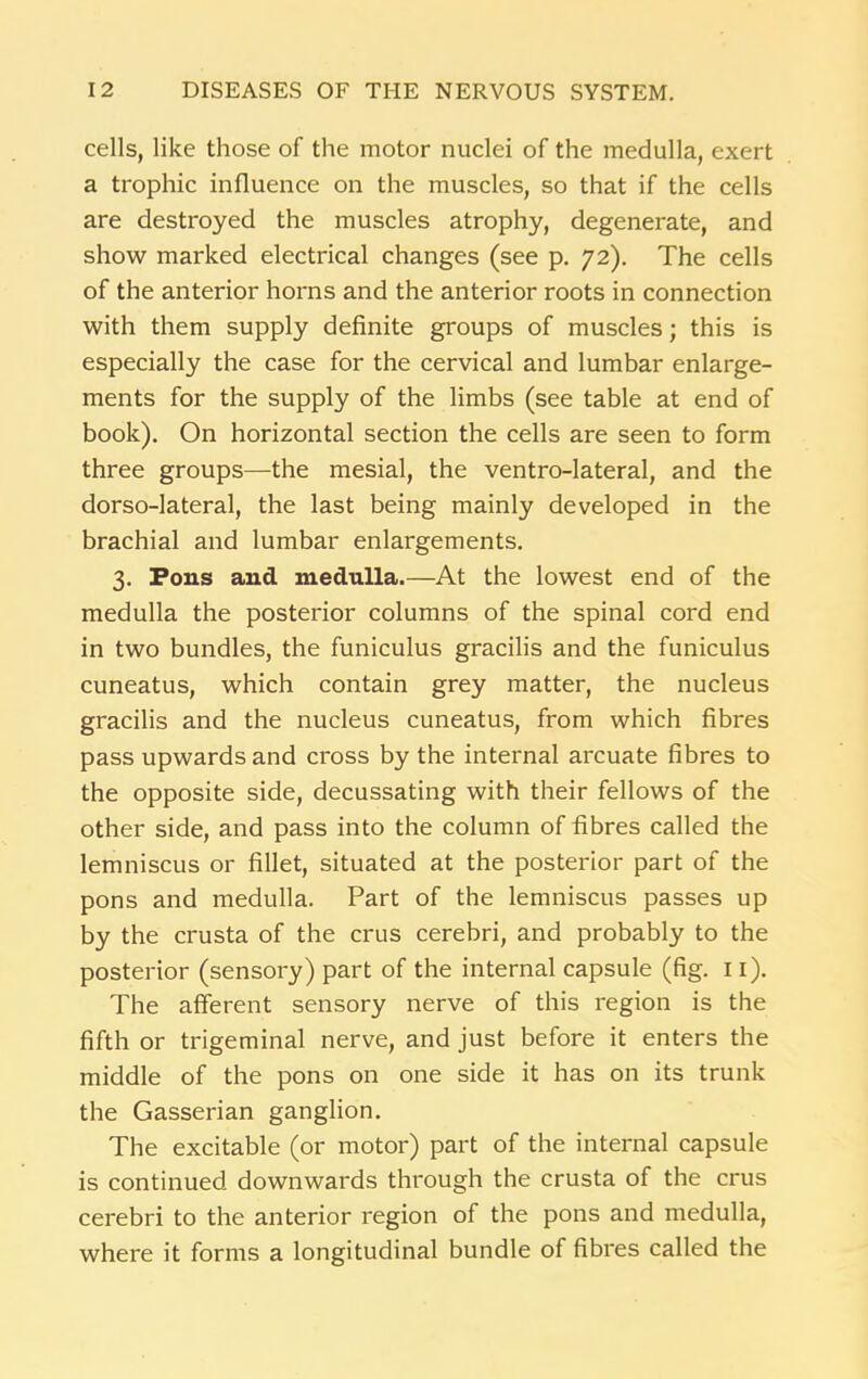 cells, like those of the motor nuclei of the medulla, exert a trophic influence on the muscles, so that if the cells are destroyed the muscles atrophy, degenerate, and show marked electrical changes (see p. 72). The cells of the anterior horns and the anterior roots in connection with them supply definite groups of muscles; this is especially the case for the cervical and lumbar enlarge- ments for the supply of the limbs (see table at end of book). On horizontal section the cells are seen to form three groups—the mesial, the ventro-lateral, and the dorso-lateral, the last being mainly developed in the brachial and lumbar enlargements. 3. Pons and medulla.—At the lowest end of the medulla the posterior columns of the spinal cord end in two bundles, the funiculus gracilis and the funiculus cuneatus, which contain grey matter, the nucleus gracilis and the nucleus cuneatus, from which fibres pass upwards and cross by the internal arcuate fibres to the opposite side, decussating with their fellows of the other side, and pass into the column of fibres called the lemniscus or fillet, situated at the posterior part of the pons and medulla. Part of the lemniscus passes up by the crusta of the crus cerebri, and probably to the posterior (sensory) part of the internal capsule (fig. 11). The afferent sensory nerve of this region is the fifth or trigeminal nerve, and just before it enters the middle of the pons on one side it has on its trunk the Gasserian ganglion. The excitable (or motor) part of the internal capsule is continued downwards through the crusta of the crus cerebri to the anterior region of the pons and medulla, where it forms a longitudinal bundle of fibres called the