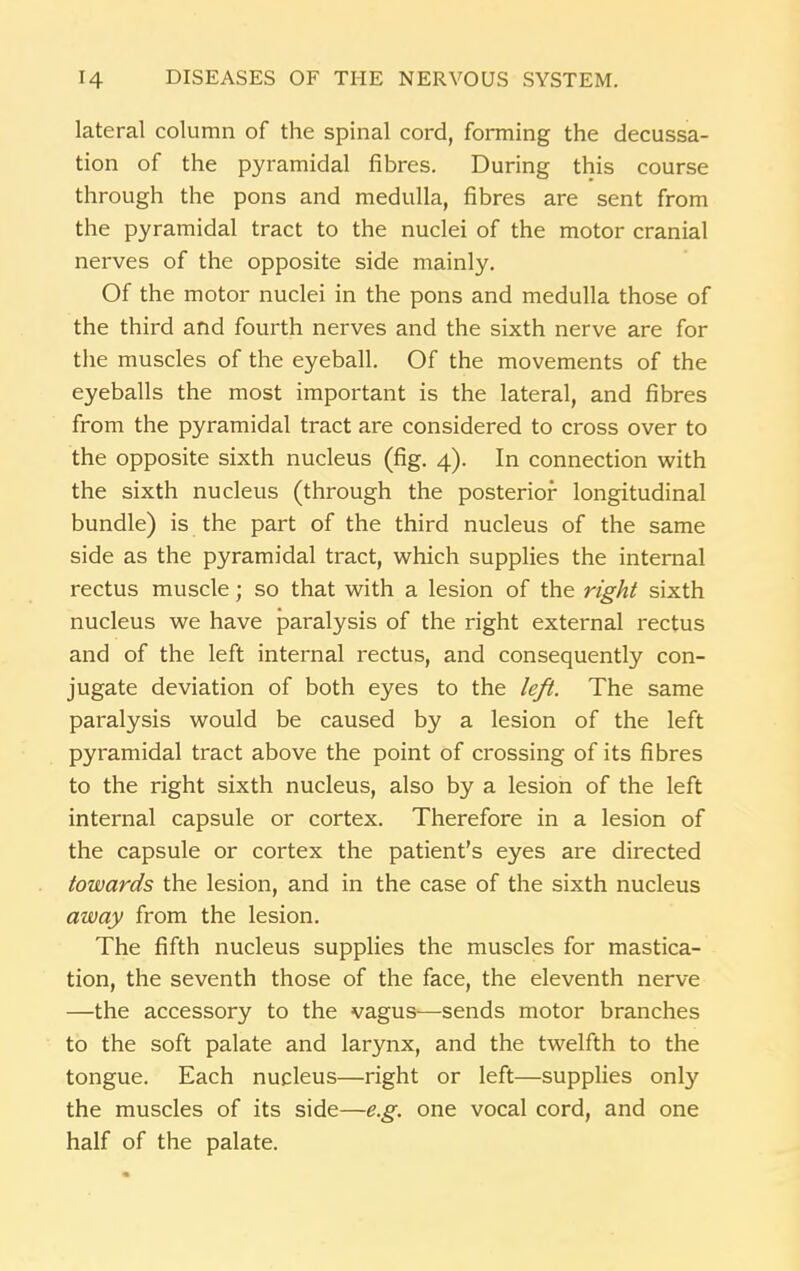 lateral column of the spinal cord, forming the decussa- tion of the pyramidal fibres. During this course through the pons and medulla, fibres are sent from the pyramidal tract to the nuclei of the motor cranial nerves of the opposite side mainly. Of the motor nuclei in the pons and medulla those of the third and fourth nerves and the sixth nerve are for the muscles of the eyeball. Of the movements of the eyeballs the most important is the lateral, and fibres from the pyramidal tract are considered to cross over to the opposite sixth nucleus (fig. 4). In connection with the sixth nucleus (through the posterior longitudinal bundle) is the part of the third nucleus of the same side as the pyramidal tract, which supplies the internal rectus muscle; so that with a lesion of the right sixth nucleus we have paralysis of the right external rectus and of the left internal rectus, and consequently con- jugate deviation of both eyes to the left. The same paralysis would be caused by a lesion of the left pyramidal tract above the point of crossing of its fibres to the right sixth nucleus, also by a lesion of the left internal capsule or cortex. Therefore in a lesion of the capsule or cortex the patient’s eyes are directed towards the lesion, and in the case of the sixth nucleus away from the lesion. The fifth nucleus supplies the muscles for mastica- tion, the seventh those of the face, the eleventh nerve —the accessory to the vagus—sends motor branches to the soft palate and larynx, and the twelfth to the tongue. Each nucleus—right or left—supplies only the muscles of its side—e.g. one vocal cord, and one half of the palate.