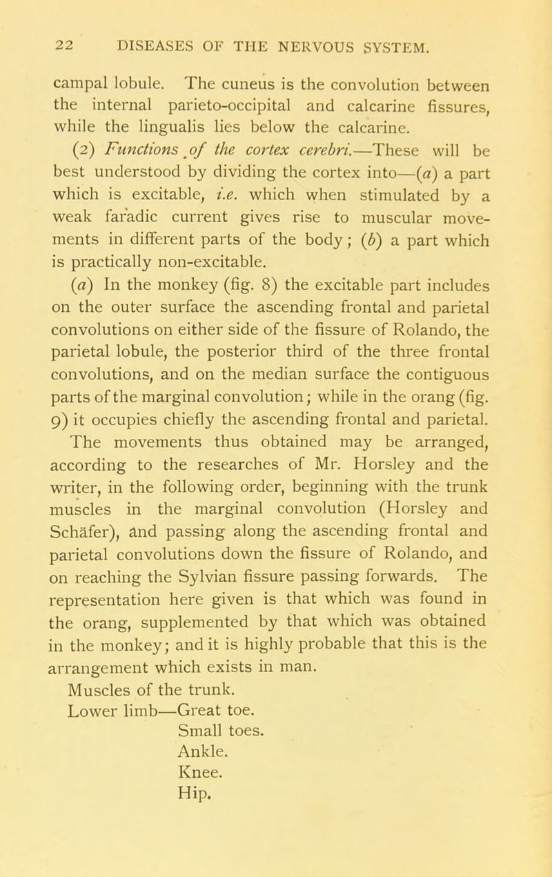 campal lobule. The cuneus is the convolution between the internal parieto-occipital and calcarine fissures, while the lingualis lies below the calcarine. (2) Functions of the cortex cerebri.—These will be best understood by dividing the cortex into—(a) a part which is excitable, i.e. which when stimulated by a weak faradic current gives rise to muscular move- ments in different parts of the body; (b) a part which is practically non-excitable. (a) In the monkey (fig. 8) the excitable part includes on the outer surface the ascending frontal and parietal convolutions on either side of the fissure of Rolando, the parietal lobule, the posterior third of the three frontal convolutions, and on the median surface the contiguous parts of the marginal convolution; while in the orang (fig. 9) it occupies chiefly the ascending frontal and parietal. The movements thus obtained may be arranged, according to the researches of Mr. Horsley and the writer, in the following order, beginning with the trunk muscles in the marginal convolution (Horsley and Schafer), and passing along the ascending frontal and parietal convolutions down the fissure of Rolando, and on reaching the Sylvian fissure passing forwards. The representation here given is that which was found in the orang, supplemented by that which was obtained in the monkey; and it is highly probable that this is the arrangement which exists in man. Muscles of the trunk. Lower limb—Great toe. Small toes. Ankle. Knee. Hip.