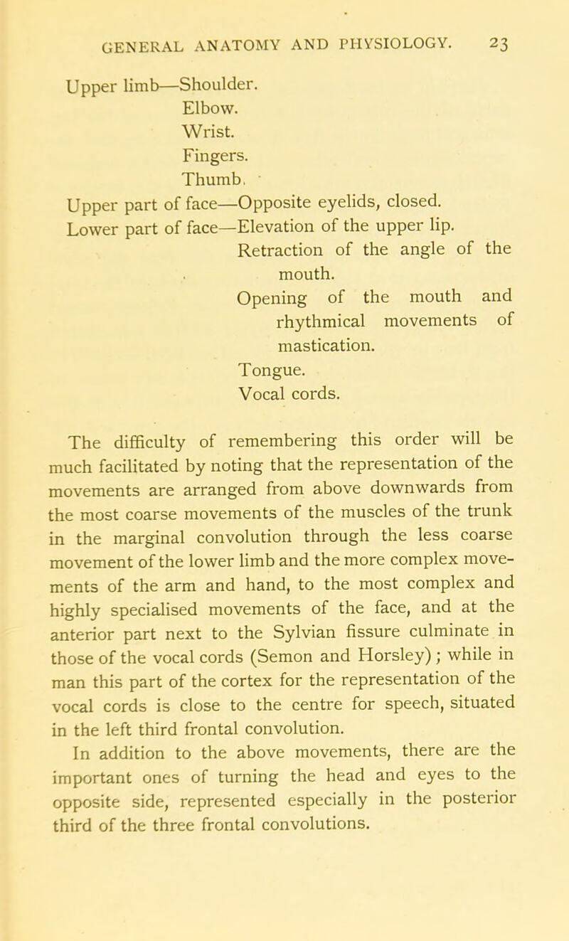 Upper limb—Shoulder. Elbow. Wrist. Fingers. Thumb, • Upper part of face—Opposite eyelids, closed. Lower part of face—Elevation of the upper lip. Retraction of the angle of the mouth. Opening of the mouth and rhythmical movements of mastication. Tongue. Vocal cords. The difficulty of remembering this order will be much facilitated by noting that the representation of the movements are arranged from above downwards from the most coarse movements of the muscles of the trunk in the marginal convolution through the less coarse movement of the lower limb and the more complex move- ments of the arm and hand, to the most complex and highly specialised movements of the face, and at the anterior part next to the Sylvian fissure culminate in those of the vocal cords (Semon and Horsley) ; while in man this part of the cortex for the representation of the vocal cords is close to the centre for speech, situated in the left third frontal convolution. In addition to the above movements, there are the important ones of turning the head and eyes to the opposite side, represented especially in the posterior third of the three frontal convolutions.