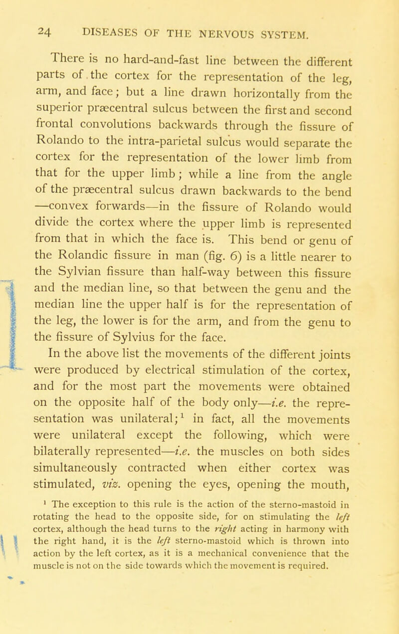 There is no hard-and-fast line between the different parts of the cortex for the representation of the leg, arm, and face; but a line drawn horizontally from the superior prsecentral sulcus between the first and second frontal convolutions backwards through the fissure of Rolando to the intra-parietal sulcus would separate the cortex for the representation of the lower limb from that for the upper limb; while a line from the angle of the prsecentral sulcus drawn backwards to the bend —convex forwards—in the fissure of Rolando would divide the cortex where the upper limb is represented from that in which the face is. This bend or genu of the Rolandic fissure in man (fig. 6) is a little nearer to the Sylvian fissure than half-way between this fissure and the median line, so that between the genu and the median line the upper half is for the representation of the leg, the lower is for the arm, and from the genu to the fissure of Sylvius for the face. In the above list the movements of the different joints were produced by electrical stimulation of the cortex, and for the most part the movements were obtained on the opposite half of the body only—i.e. the repre- sentation was unilateral;1 in fact, all the movements were unilateral except the following, which were bilaterally represented—i.e. the muscles on both sides simultaneously contracted when either cortex was stimulated, viz. opening the eyes, opening the mouth, 1 The exception to this rule is the action of the sterno-mastoid in rotating the head to the opposite side, for on stimulating the left cortex, although the head turns to the right acting in harmony with the right hand, it is the left sterno-mastoid which is thrown into action by the left cortex, as it is a mechanical convenience that the muscle is not on the side towards which the movement is required.