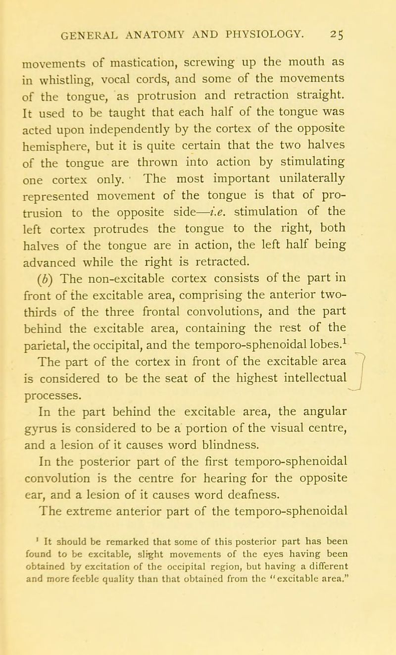 movements of mastication, screwing up the mouth as in whistling, vocal cords, and some of the movements of the tongue, as protrusion and retraction straight. It used to be taught that each half of the tongue was acted upon independently by the cortex of the opposite hemisphere, but it is quite certain that the two halves of the tongue are thrown into action by stimulating one cortex only. The most important unilaterally represented movement of the tongue is that of pro- trusion to the opposite side—i.e. stimulation of the left cortex protrudes the tongue to the right, both halves of the tongue are in action, the left half being advanced while the right is retracted. (b) The non-excitable cortex consists of the part in front of the excitable area, comprising the anterior two- thirds of the three frontal convolutions, and the part behind the excitable area, containing the rest of the parietal, the occipital, and the temporo-sphenoidal lobes.1 The part of the cortex in front of the excitable area is considered to be the seat of the highest intellectual processes. In the part behind the excitable area, the angular gyrus is considered to be a portion of the visual centre, and a lesion of it causes word blindness. In the posterior part of the first temporo-sphenoidal convolution is the centre for hearing for the opposite ear, and a lesion of it causes word deafness. The extreme anterior part of the temporo-sphenoidal 1 It should be remarked that some of this posterior part has been found to be excitable, slight movements of the eyes having been obtained by excitation of the occipital region, but having a different and more feeble quality than that obtained from the excitable area.”