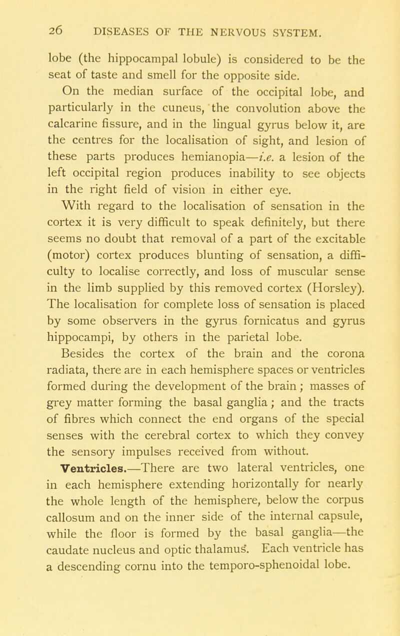 lobe (the hippocampal lobule) is considered to be the seat of taste and smell for the opposite side. On the median surface of the occipital lobe, and particularly in the cuneus, the convolution above the calcarine fissure, and in the lingual gyrus below it, are the centres for the localisation of sight, and lesion of these parts produces hemianopia—i.e. a lesion of the left occipital region produces inability to see objects in the right field of vision in either eye. With regard to the localisation of sensation in the cortex it is very difficult to speak definitely, but there seems no doubt that removal of a part of the excitable (motor) cortex produces blunting of sensation, a diffi- culty to localise correctly, and loss of muscular sense in the limb supplied by this removed cortex (Horsley). The localisation for complete loss of sensation is placed by some observers in the gyrus fornicatus and gyrus hippocampi, by others in the parietal lobe. Besides the cortex of the brain and the corona radiata, there are in each hemisphere spaces or ventricles formed during the development of the brain; masses of grey matter forming the basal ganglia; and the tracts of fibres which connect the end organs of the special senses with the cerebral cortex to which they convey the sensory impulses received from without. Ventricles.—There are two lateral ventricles, one in each hemisphere extending horizontally for nearly the whole length of the hemisphere, below the corpus callosum and on the inner side of the internal capsule, while the floor is formed by the basal ganglia—the caudate nucleus and optic thalamus. Each ventricle has a descending cornu into the temporo-sphenoidal lobe.
