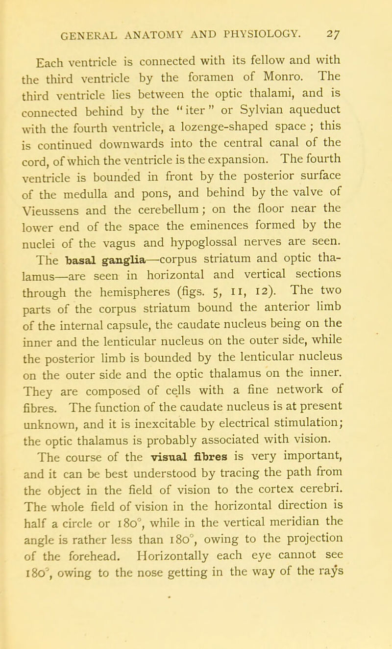 Each ventricle is connected with its fellow and with the third ventricle by the foramen of Monro. The third ventricle lies between the optic thalami, and is connected behind by the “iter” or Sylvian aqueduct with the fourth ventricle, a lozenge-shaped space ; this is continued downwards into the central canal of the cord, of which the ventricle is the expansion. The fourth ventricle is bounded in front by the posterior surface of the medulla and pons, and behind by the valve of Vieussens and the cerebellum; on the floor near the lower end of the space the eminences formed by the nuclei of the vagus and hypoglossal nerves are seen. The basal ganglia—corpus striatum and optic tha- lamus—are seen in horizontal and vertical sections through the hemispheres (figs. 5, 11, 12). The two parts of the corpus striatum bound the anterior limb of the internal capsule, the caudate nucleus being on the inner and the lenticular nucleus on the outer side, while the posterior limb is bounded by the lenticular nucleus on the outer side and the optic thalamus on the inner. They are composed of cells with a fine network of fibres. The function of the caudate nucleus is at present unknown, and it is inexcitable by electrical stimulation; the optic thalamus is probably associated with vision. The course of the visual fibres is very important, and it can be best understood by tracing the path from the object in the field of vision to the cortex cerebri. The whole field of vision in the horizontal direction is half a circle or 180°, while in the vertical meridian the angle is rather less than 180°, owing to the projection of the forehead. Horizontally each eye cannot see l8oc', owing to the nose getting in the way of the rays