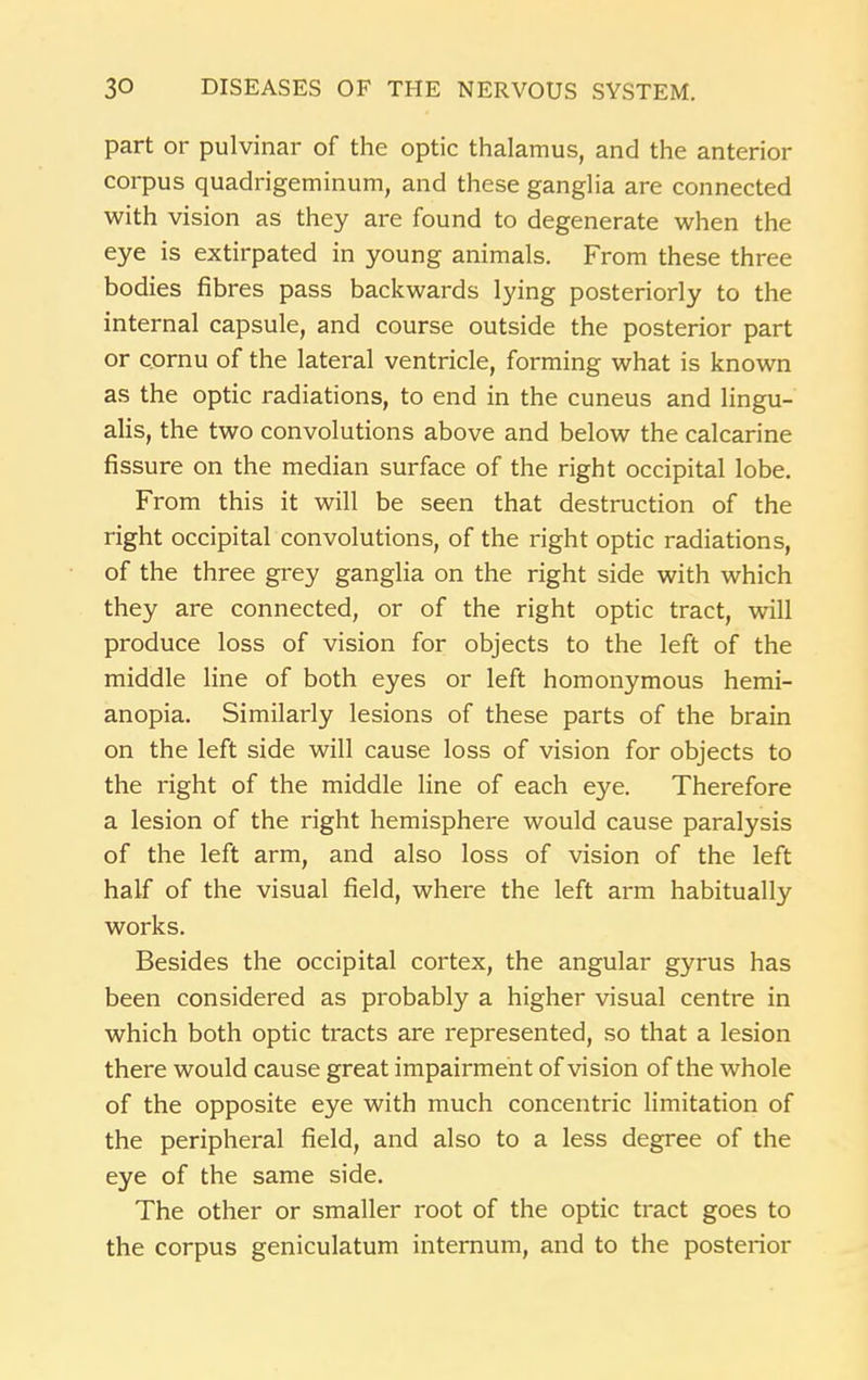 part or pulvinar of the optic thalamus, and the anterior corpus quadrigeminum, and these ganglia are connected with vision as they are found to degenerate when the eye is extirpated in young animals. From these three bodies fibres pass backwards lying posteriorly to the internal capsule, and course outside the posterior part or cornu of the lateral ventricle, forming what is known as the optic radiations, to end in the cuneus and lingu- alis, the two convolutions above and below the calcarine fissure on the median surface of the right occipital lobe. From this it will be seen that destruction of the right occipital convolutions, of the right optic radiations, of the three grey ganglia on the right side with which they are connected, or of the right optic tract, will produce loss of vision for objects to the left of the middle line of both eyes or left homonymous hemi- anopia. Similarly lesions of these parts of the brain on the left side will cause loss of vision for objects to the right of the middle line of each eye. Therefore a lesion of the right hemisphere would cause paralysis of the left arm, and also loss of vision of the left half of the visual field, where the left arm habitually works. Besides the occipital cortex, the angular gyrus has been considered as probably a higher visual centre in which both optic tracts are represented, so that a lesion there would cause great impairment of vision of the whole of the opposite eye with much concentric limitation of the peripheral field, and also to a less degree of the eye of the same side. The other or smaller root of the optic tract goes to the corpus geniculatum internum, and to the posterior