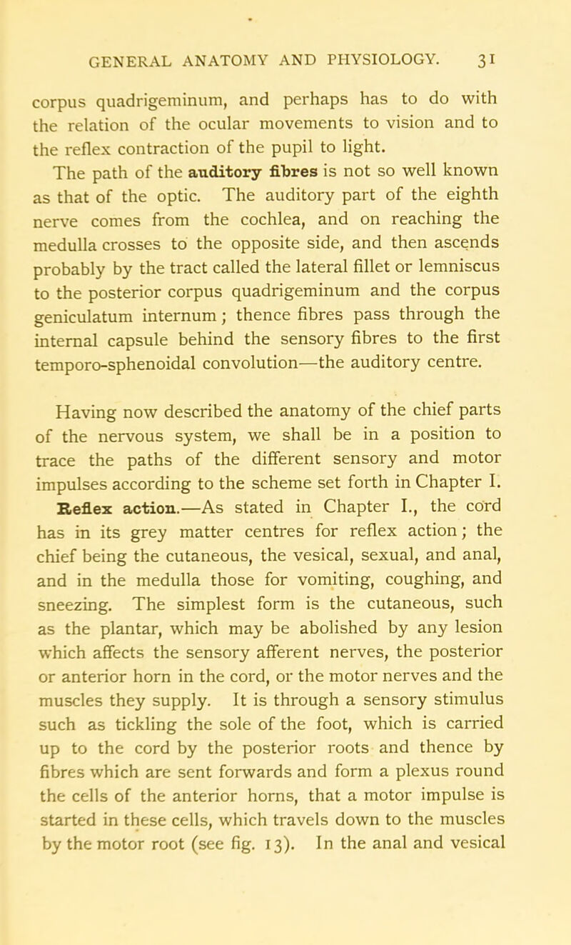 corpus quadrigeminum, and perhaps has to do with the relation of the ocular movements to vision and to the reflex contraction of the pupil to light. The path of the auditory fibres is not so well known as that of the optic. The auditory part of the eighth nerve comes from the cochlea, and on reaching the medulla crosses to the opposite side, and then ascends probably by the tract called the lateral fillet or lemniscus to the posterior corpus quadrigeminum and the corpus geniculatum internum; thence fibres pass through the internal capsule behind the sensory fibres to the first temporo-sphenoidal convolution—the auditory centre. Having now described the anatomy of the chief parts of the nervous system, we shall be in a position to trace the paths of the different sensory and motor impulses according to the scheme set forth in Chapter I. Reflex action.—As stated in Chapter I., the cord has in its grey matter centres for reflex action; the chief being the cutaneous, the vesical, sexual, and anal, and in the medulla those for vomiting, coughing, and sneezing. The simplest form is the cutaneous, such as the plantar, which may be abolished by any lesion which affects the sensory afferent nerves, the posterior or anterior horn in the cord, or the motor nerves and the muscles they supply. It is through a sensory stimulus such as tickling the sole of the foot, which is carried up to the cord by the posterior roots and thence by fibres which are sent forwards and form a plexus round the cells of the anterior horns, that a motor impulse is started in these cells, which travels down to the muscles by the motor root (see fig. 13). In the anal and vesical