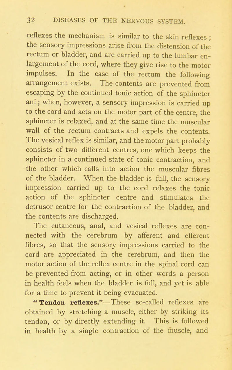 reflexes the mechanism is similar to the skin reflexes ; the sensory impressions arise from the distension of the rectum or bladder, and are carried up to the lumbar en- largement of the cord, where they give rise to the motor impulses. In the case of the rectum the following arrangement exists. The contents are prevented from escaping by the continued tonic action of the sphincter ani; when, however, a sensory impression is carried up to the cord and acts on the motor part of the centre, the sphincter is relaxed, and at the same time the muscular wall of the rectum contracts and expels the contents. The vesical reflex is similar, and the motor part probably consists of two different centres, one which keeps the sphincter in a continued state of tonic contraction, and the other which calls into action the muscular fibres of the bladder. When the bladder is full, the sensory impression carried up to the cord relaxes the tonic action of the sphincter centre and stimulates the detrusor centre for the contraction of the bladder, and the contents are discharged. The cutaneous, anal, and vesical reflexes are con- nected with the cerebrum by afferent and efferent fibres, so that the sensory impressions carried to the cord are appreciated in the cerebrum, and then the motor action of the reflex centre in the spinal cord can be prevented from acting, or in other words a person in health feels when the bladder is full, and yet is able for a time to prevent it being evacuated. “ Tendon reflexes.”—These so-called reflexes are obtained by stretching a muscle, either by striking its tendon, or by directly extending it. This is followed in health by a single contraction of the muscle, and