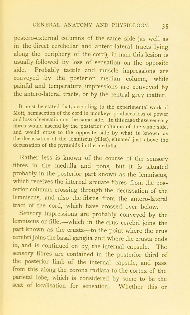 postero-external columns of the same side (as well as in the direct cerebellar and antero-lateral tracts lying along the periphery of the cord), in man this lesion is usually followed by loss of sensation on the opposite side. Probably tactile and muscle impressions are conveyed by the posterior median column, while painful and temperature impressions are conveyed by the antero-lateral tracts, or by the central grey matter. It must be stated that, according to the experimental work of Mott, hemisection of the cord in monkeys produces loss of power and loss of sensation on the same side. In this case these sensory fibres would ascend by the posterior columns of the same side, and would cross to the opposite side by what is known as the decussation of the lemniscus (fillet), situated just above the decussation of the pyramids in the medulla. Rather less is known of the course of the sensory fibres in the medulla and pons, but it is situated probably in the posterior part known as the lemniscus, which receives the internal arcuate fibres from the pos- terior columns crossing through the decussation of the lemniscus, and also the fibres from the antero-lateral tract of the cord, which have crossed over below. Sensory impressions are probably conveyed by the lemniscus or fillet—which in the crus cerebri joins the part known as the crusta—to the point where the crus cerebri joins the basal ganglia and where the crusta ends in, and is continued on by, the internal capsule. The sensory fibres are contained in the posterior third of the posterior limb of the internal capsule, and pass from this along the corona radiata to the cortex of the parietal lobe, which is considered by some to be the seat of localisation for sensation. Whether this or