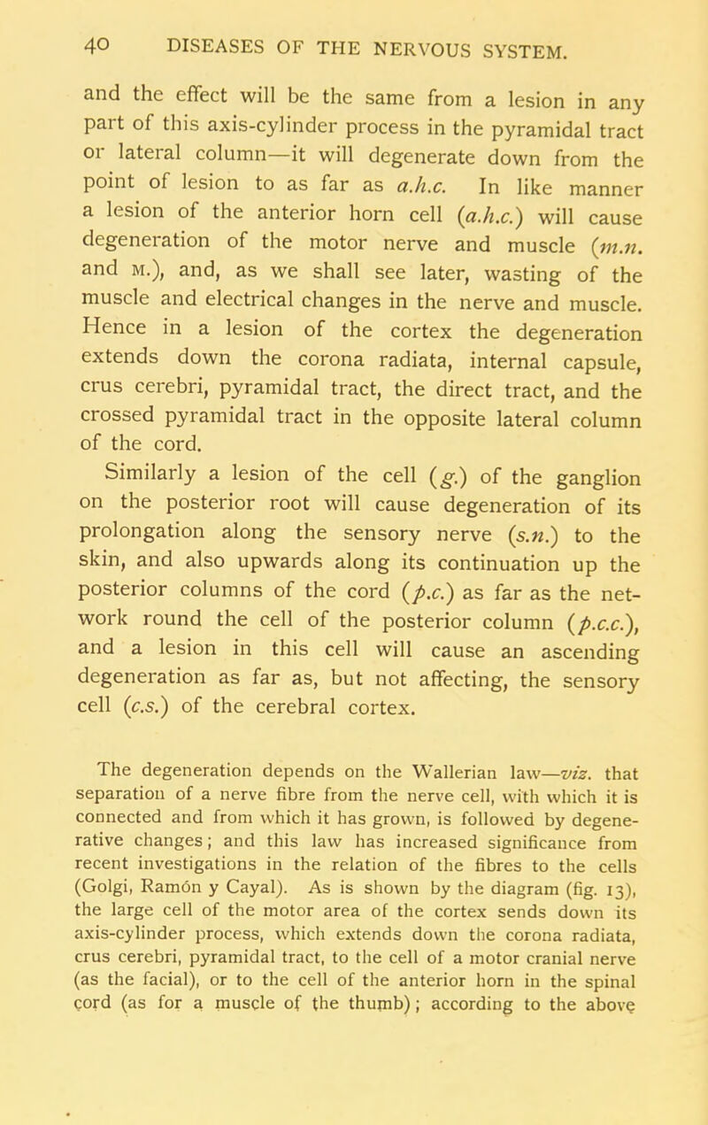 and the effect will be the same from a lesion in any part of this axis-cylinder process in the pyramidal tract or lateral column—it will degenerate down from the point of lesion to as far as ci.h.c. In like manner a lesion of the anterior horn cell (a.h.c.) will cause degeneration of the motor nerve and muscle (m.n. and m.), and, as we shall see later, wasting of the muscle and electrical changes in the nerve and muscle. Hence in a lesion of the cortex the degeneration extends down the corona radiata, internal capsule, crus cerebri, pyramidal tract, the direct tract, and the crossed pyramidal tract in the opposite lateral column of the cord. Similarly a lesion of the cell (g.) of the ganglion on the posterior root will cause degeneration of its prolongation along the sensory nerve (s.«.) to the skin, and also upwards along its continuation up the posterior columns of the cord (p.c.) as far as the net- work round the cell of the posterior column (p.c.c.), and a lesion in this cell will cause an ascending degeneration as far as, but not affecting, the sensory cell (c.s.) of the cerebral cortex. The degeneration depends on the Wallerian law—viz. that separation of a nerve fibre from the nerve cell, with which it is connected and from which it has grown, is followed by degene- rative changes; and this law has increased significance from recent investigations in the relation of the fibres to the cells (Golgi, Ramon y Cayal). As is shown by the diagram (fig. 13), the large cell of the motor area of the cortex sends down its axis-cylinder process, which extends down the corona radiata, crus cerebri, pyramidal tract, to the cell of a motor cranial nerve (as the facial), or to the cell of the anterior horn in the spinal cord (as for a muscle of the thumb); according to the above