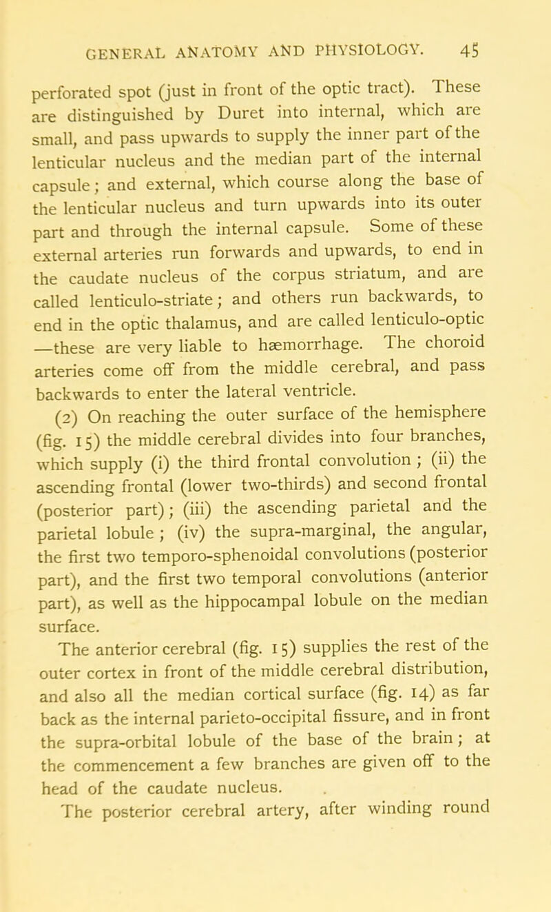 perforated spot (just in front of the optic tract). These are distinguished by Duret into internal, which aie small, and pass upwards to supply the inner part of the lenticular nucleus and the median part of the internal capsule; and external, which course along the base of the lenticular nucleus and turn upwards into its outer part and through the internal capsule. Some of these external arteries run forwards and upwards, to end in the caudate nucleus of the corpus striatum, and are called lenticulo-striate; and others run backwards, to end in the optic thalamus, and are called lenticulo-optic —these are very liable to haemorrhage. The choroid arteries come off from the middle cerebral, and pass backwards to enter the lateral ventricle. (2) On reaching the outer surface of the hemisphere (fig. 15) the middle cerebral divides into four branches, which supply (i) the third frontal convolution ; (ii) the ascending frontal (lower two-thirds) and second frontal (posterior part); (iii) the ascending parietal and the parietal lobule j (iv) the supra-marginal, the angular, the first two temporo-sphenoidal convolutions (posterior part), and the first two temporal convolutions (anterior part), as well as the hippocampal lobule on the median surface. The anterior cerebral (fig. 1 5) supplies the rest of the outer cortex in front of the middle cerebral distribution, and also all the median cortical surface (fig. 14) as far back as the internal parieto-occipital fissure, and in front the supra-orbital lobule of the base of the brain; at the commencement a few branches are given off to the head of the caudate nucleus. The posterior cerebral artery, after winding round