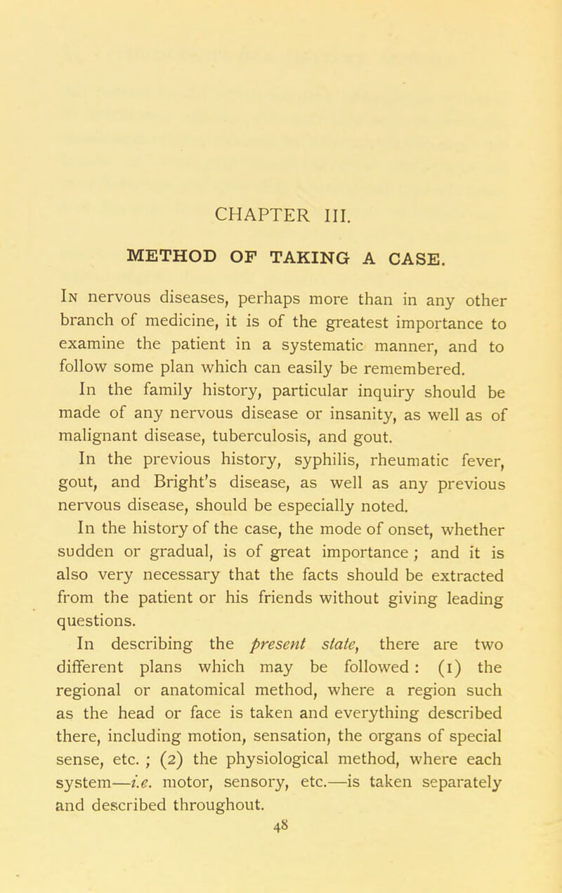 CHAPTER III. METHOD OF TAKING A CASE. In nervous diseases, perhaps more than in any other branch of medicine, it is of the greatest importance to examine the patient in a systematic manner, and to follow some plan which can easily be remembered. In the family history, particular inquiry should be made of any nervous disease or insanity, as well as of malignant disease, tuberculosis, and gout. In the previous history, syphilis, rheumatic fever, gout, and Bright’s disease, as well as any previous nervous disease, should be especially noted. In the history of the case, the mode of onset, whether sudden or gradual, is of great importance ; and it is also very necessary that the facts should be extracted from the patient or his friends without giving leading questions. In describing the present slate, there are two different plans which may be followed : (i) the regional or anatomical method, where a region such as the head or face is taken and everything described there, including motion, sensation, the organs of special sense, etc. ; (2) the physiological method, where each system—i.e. motor, sensory, etc.—is taken separately and described throughout.
