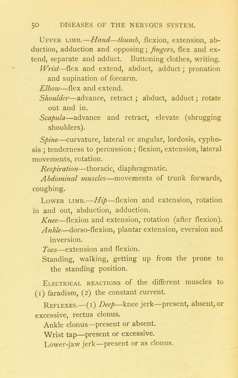 Upper limb.—Hand—thumb, flexion, extension, ab- duction, adduction and opposing; fingers, flex and ex- tend, separate and adduct. Buttoning clothes, writing. Wrist—flex and extend, abduct, adduct; pronation and supination of forearm. Elbow—flex and extend. Shoulder—advance, retract ; abduct, adduct; rotate out and in. Scapula—advance and retract, elevate (shrugging shoulders). Spine—curvature, lateral or angular, lordosis, cypho- sis ; tenderness to percussion ; flexion, extension, lateral movements, rotation. Respiration—thoracic, diaphragmatic. Abdominal muscles—movements of trunk forwards, coughing. Lower limb.—Hip—flexion and extension, rotation in and out, abduction, adduction. Knee—flexion and extension, rotation (after flexion). Ankle—dorso-flexion, plantar extension, eversion and inversion. Toes—extension and flexion. Standing, walking, getting up from the prone to the standing position. Electrical reactions of the different muscles to (i) faradism, (2) the constant current. Reflexes.—(i) Deep—knee jerk—present, absent, or excessive, rectus clonus. Ankle clonus—present or absent. Wrist tap—present or excessive. Lower-jaw jerk—present or as clonus.