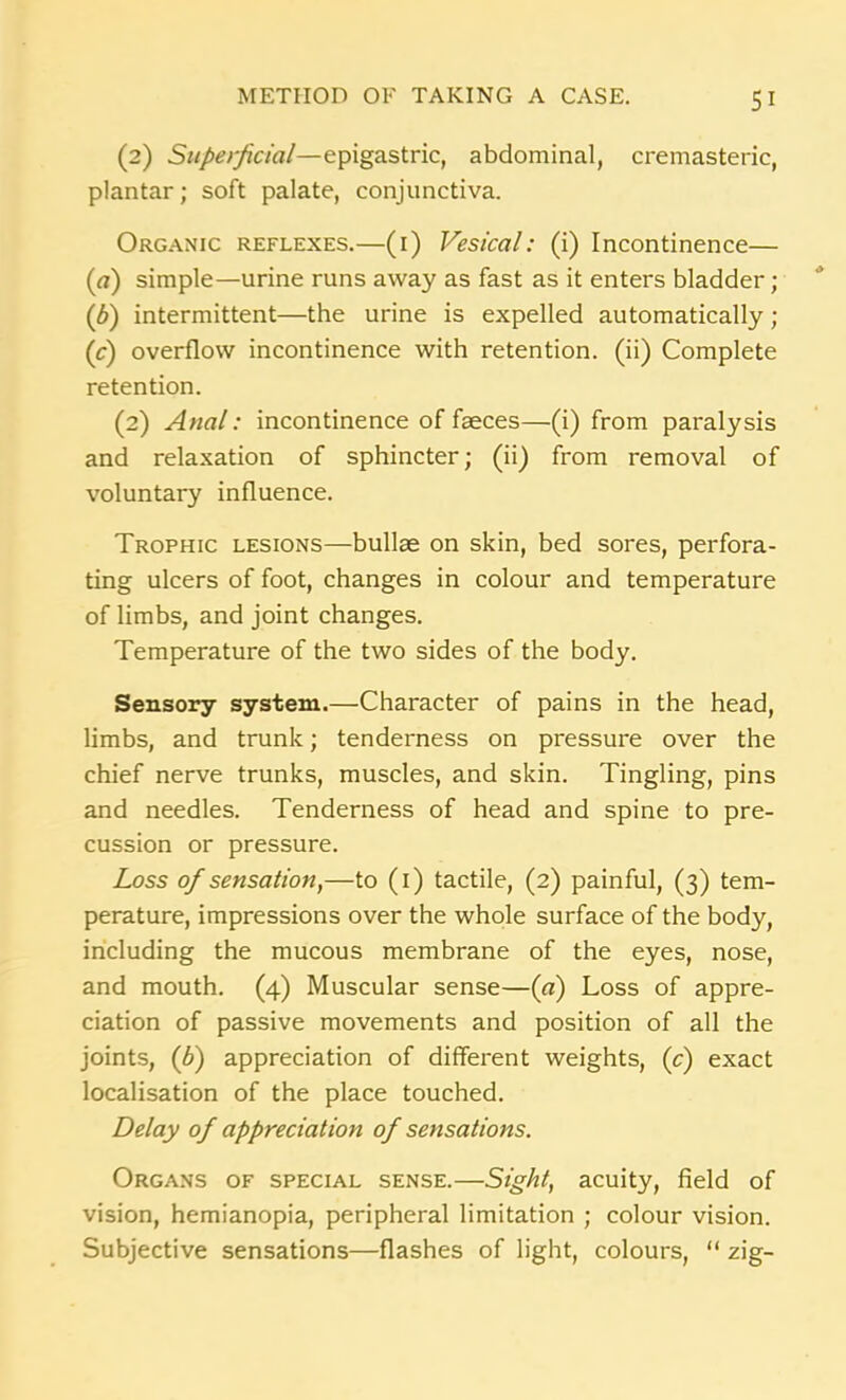 (2) Superficial—epigastric, abdominal, cremasteric, plantar; soft palate, conjunctiva. Organic reflexes.—(1) Vesical: (i) Incontinence— (а) simple—urine runs away as fast as it enters bladder; (б) intermittent—the urine is expelled automatically ; (c) overflow incontinence with retention, (ii) Complete retention. (2) Anal: incontinence of faeces—(i) from paralysis and relaxation of sphincter; (ii) from removal of voluntary influence. Trophic lesions—bullae on skin, bed sores, perfora- ting ulcers of foot, changes in colour and temperature of limbs, and joint changes. Temperature of the two sides of the body. Sensory system.—Character of pains in the head, limbs, and trunk; tenderness on pressure over the chief nerve trunks, muscles, and skin. Tingling, pins and needles. Tenderness of head and spine to pre- cision or pressure. Loss of sensation,—to (1) tactile, (2) painful, (3) tem- perature, impressions over the whole surface of the body, including the mucous membrane of the eyes, nose, and mouth. (4) Muscular sense—(o) Loss of appre- ciation of passive movements and position of all the joints, (£) appreciation of different weights, (c) exact localisation of the place touched. Delay of appreciation of sensations. Organs of special sense.—Sight, acuity, field of vision, hemianopia, peripheral limitation ; colour vision. Subjective sensations—flashes of light, colours, “ zig-