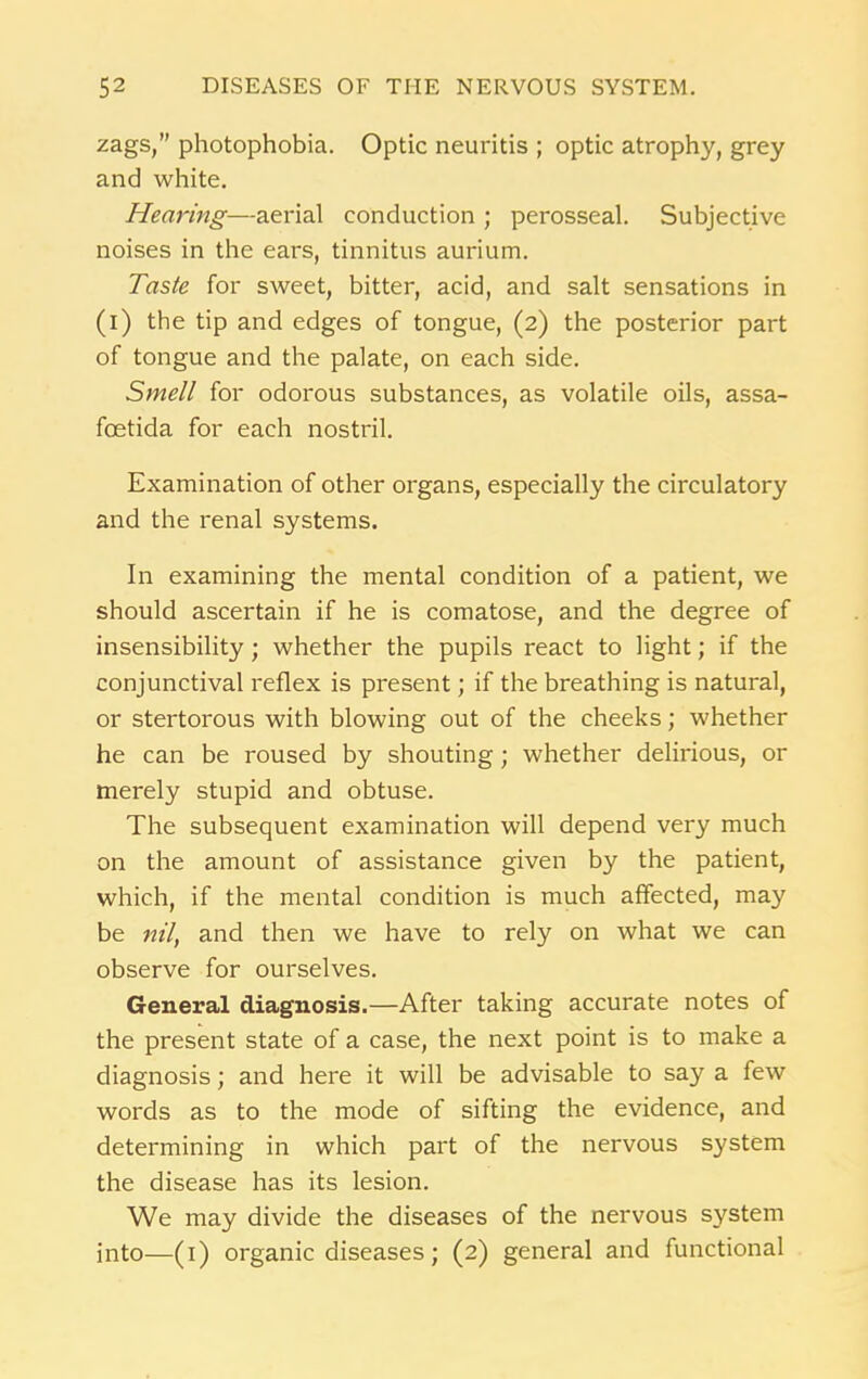 zags,” photophobia. Optic neuritis ; optic atrophy, grey and white. Hearing—aerial conduction ; perosseal. Subjective noises in the ears, tinnitus aurium. Taste for sweet, bitter, acid, and salt sensations in (i) the tip and edges of tongue, (2) the posterior part of tongue and the palate, on each side. Smell for odorous substances, as volatile oils, assa- fcetida for each nostril. Examination of other organs, especially the circulatory and the renal systems. In examining the mental condition of a patient, we should ascertain if he is comatose, and the degree of insensibility; whether the pupils react to light; if the conjunctival reflex is present; if the breathing is natural, or stertorous with blowing out of the cheeks; whether he can be roused by shouting; whether delirious, or merely stupid and obtuse. The subsequent examination will depend very much on the amount of assistance given by the patient, which, if the mental condition is much affected, may be nil, and then we have to rely on what we can observe for ourselves. General diagnosis.—After taking accurate notes of the present state of a case, the next point is to make a diagnosis; and here it will be advisable to say a few words as to the mode of sifting the evidence, and determining in which part of the nervous system the disease has its lesion. We may divide the diseases of the nervous system into—(1) organic diseases; (2) general and functional