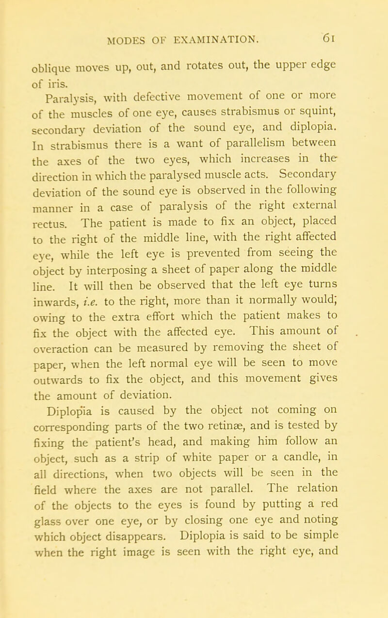 oblique moves up, out, and rotates out, the upper edge of iris. Paralysis, with defective movement of one or more of the muscles of one eye, causes strabismus or squint, secondary deviation of the sound eye, and diplopia. In strabismus there is a want of parallelism between the axes of the two eyes, which increases in the direction in which the paralysed muscle acts. Secondary deviation of the sound eye is observed in the following manner in a case of paralysis of the right external rectus. The patient is made to fix an object, placed to the right of the middle line, with the right affected eye, while the left eye is prevented from seeing the object by interposing a sheet of paper along the middle line. It will then be observed that the left eye turns inwards, i.e. to the right, more than it normally would; owing to the extra effort which the patient makes to fix the object with the affected eye. This amount of overaction can be measured by removing the sheet of paper, when the left normal eye will be seen to move outwards to fix the object, and this movement gives the amount of deviation. Diplopia is caused by the object not coming on corresponding parts of the two retinae, and is tested by fixing the patient’s head, and making him follow an object, such as a strip of white paper or a candle, in all directions, when two objects will be seen in the field where the axes are not parallel. The relation of the objects to the eyes is found by putting a red glass over one eye, or by closing one eye and noting which object disappears. Diplopia is said to be simple when the right image is seen with the right eye, and