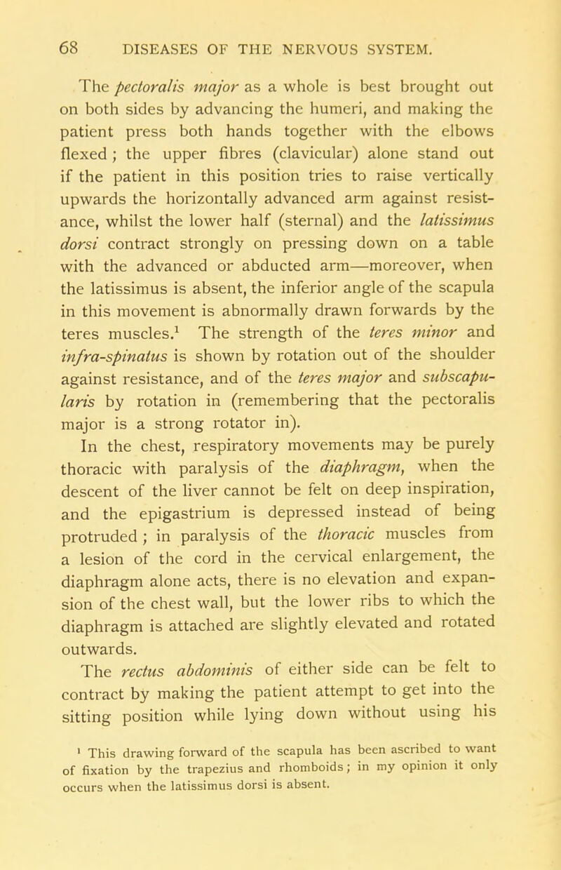 The pectoralis major as a whole is best brought out on both sides by advancing the humeri, and making the patient press both hands together with the elbows flexed ; the upper fibres (clavicular) alone stand out if the patient in this position tries to raise vertically upwards the horizontally advanced arm against resist- ance, whilst the lower half (sternal) and the latissimus dorsi contract strongly on pressing down on a table with the advanced or abducted arm—moreover, when the latissimus is absent, the inferior angle of the scapula in this movement is abnormally drawn forwards by the teres muscles.1 The strength of the teres minor and infraspinatus is shown by rotation out of the shoulder against resistance, and of the teres major and subscapu- laris by rotation in (remembering that the pectoralis major is a strong rotator in). In the chest, respiratory movements may be purely thoracic with paralysis of the diaphragm, when the descent of the liver cannot be felt on deep inspiration, and the epigastrium is depressed instead of being protruded ; in paralysis of the thoracic muscles from a lesion of the cord in the cervical enlargement, the diaphragm alone acts, there is no elevation and expan- sion of the chest wall, but the lower ribs to which the diaphragm is attached are slightly elevated and rotated outwards. The rectus abdominis of either side can be felt to contract by making the patient attempt to get into the sitting position while lying down without using his 1 This drawing forward of the scapula has been ascribed to want of fixation by the trapezius and rhomboids; in my opinion it only occurs when the latissimus dorsi is absent.