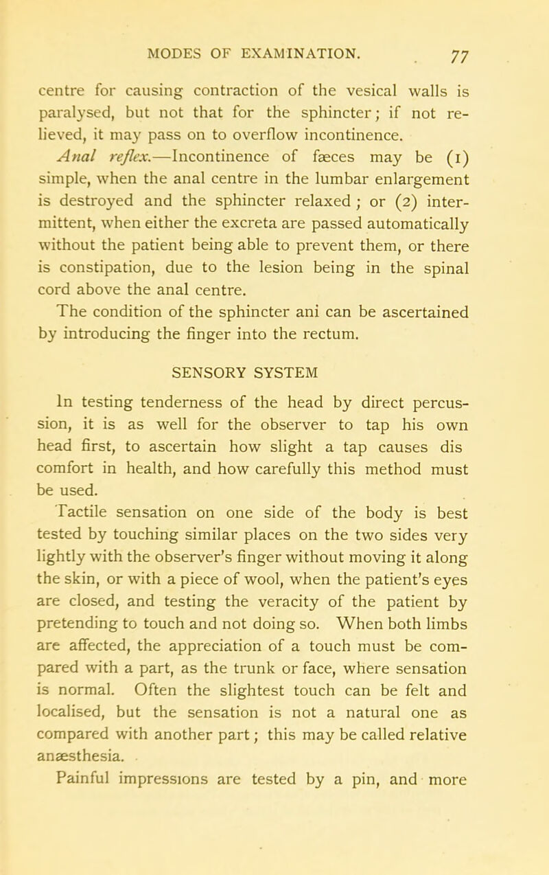 centre for causing contraction of the vesical walls is paralysed, but not that for the sphincter; if not re- lieved, it may pass on to overflow incontinence. Anal reflex.—Incontinence of faeces may be (i) simple, when the anal centre in the lumbar enlargement is destroyed and the sphincter relaxed ; or (2) inter- mittent, when either the excreta are passed automatically without the patient being able to prevent them, or there is constipation, due to the lesion being in the spinal cord above the anal centre. The condition of the sphincter ani can be ascertained by introducing the finger into the rectum. SENSORY SYSTEM In testing tenderness of the head by direct percus- sion, it is as well for the observer to tap his own head first, to ascertain how slight a tap causes dis comfort in health, and how carefully this method must be used. Tactile sensation on one side of the body is best tested by touching similar places on the two sides very lightly with the observer’s finger without moving it along the skin, or with a piece of wool, when the patient’s eyes are closed, and testing the veracity of the patient by pretending to touch and not doing so. When both limbs are affected, the appreciation of a touch must be com- pared with a part, as the trunk or face, where sensation is normal. Often the slightest touch can be felt and localised, but the sensation is not a natural one as compared with another part; this may be called relative anaesthesia. Painful impressions are tested by a pin, and more